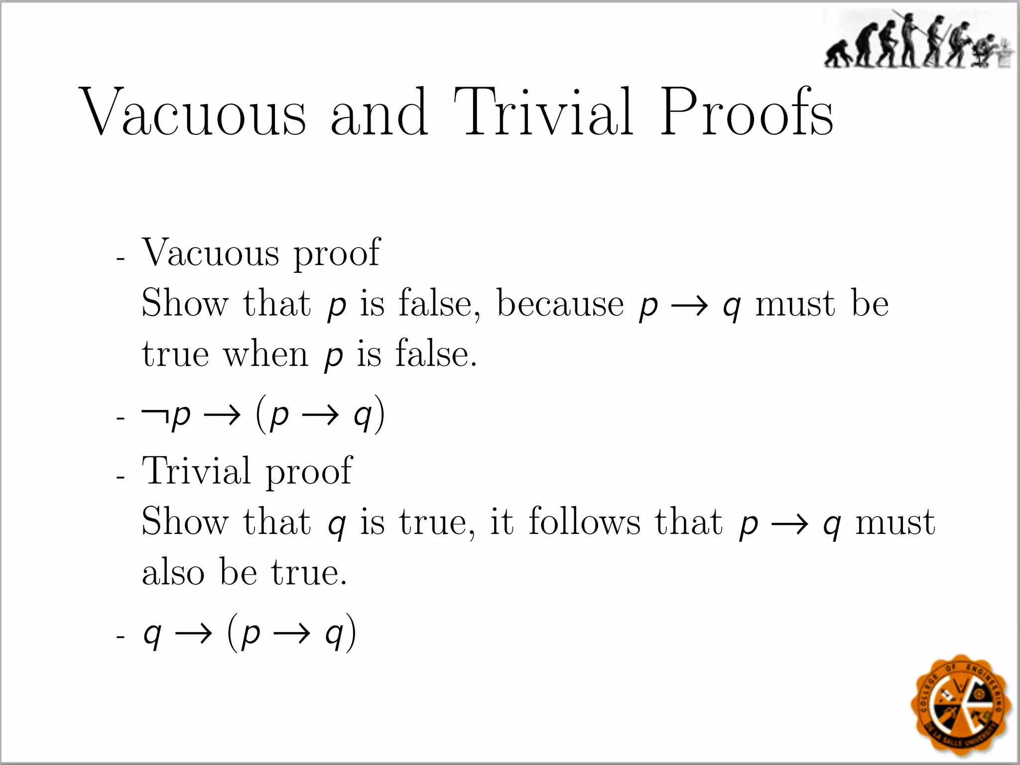 Vacuous and Trivial Proofs
- Vacuous proof
Show that p is false, because p → q must be
true when p is false.
- ¬p → (p → q)
- Trivial proof
Show that q is true, it follows that p → q must
also be true.
- q → (p → q)
 