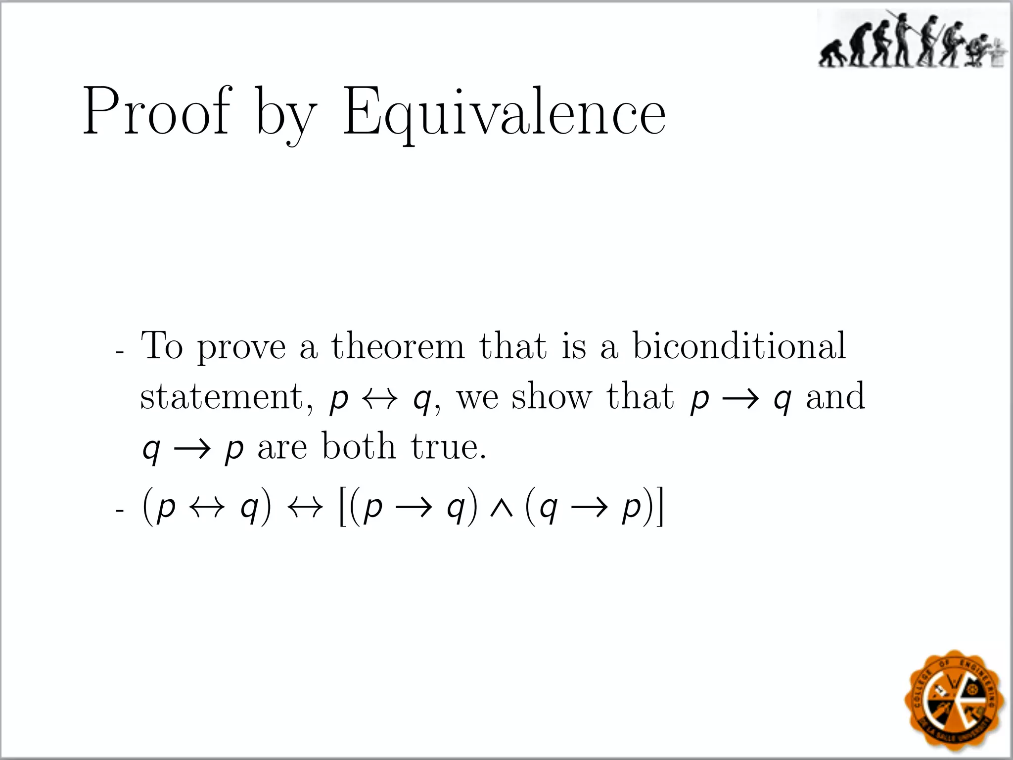 Proof by Equivalence
- To prove a theorem that is a biconditional
statement, p ↔ q, we show that p → q and
q → p are both true.
- (p ↔ q) ↔ [(p → q) ∧ (q → p)]
 