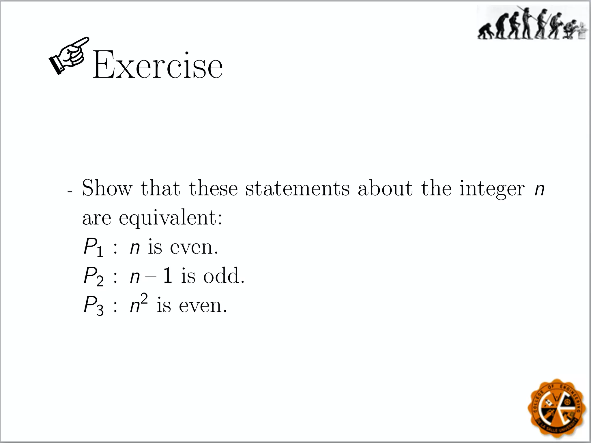 Exercise
- Show that these statements about the integer n
are equivalent:
P1 : n is even.
P2 : n – 1 is odd.
P3 : n2
is even.
 