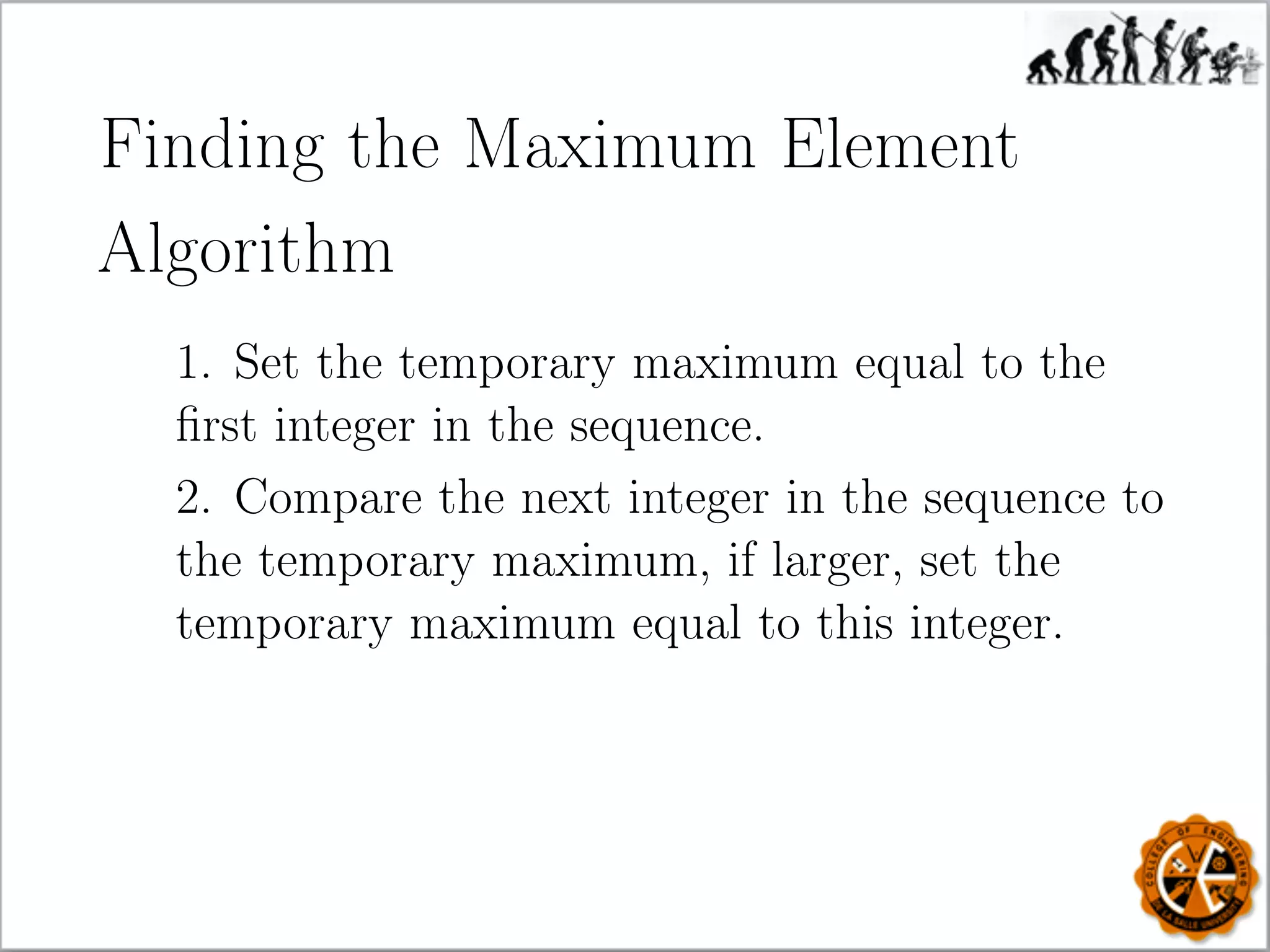 Finding the Maximum Element
Algorithm
1. Set the temporary maximum equal to the
ﬁrst integer in the sequence.
2. Compare the next integer in the sequence to
the temporary maximum, if larger, set the
temporary maximum equal to this integer.
 