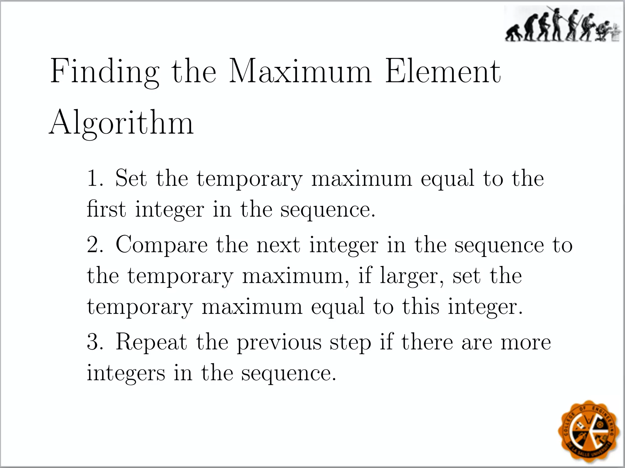 Finding the Maximum Element
Algorithm
1. Set the temporary maximum equal to the
ﬁrst integer in the sequence.
2. Compare the next integer in the sequence to
the temporary maximum, if larger, set the
temporary maximum equal to this integer.
3. Repeat the previous step if there are more
integers in the sequence.
 