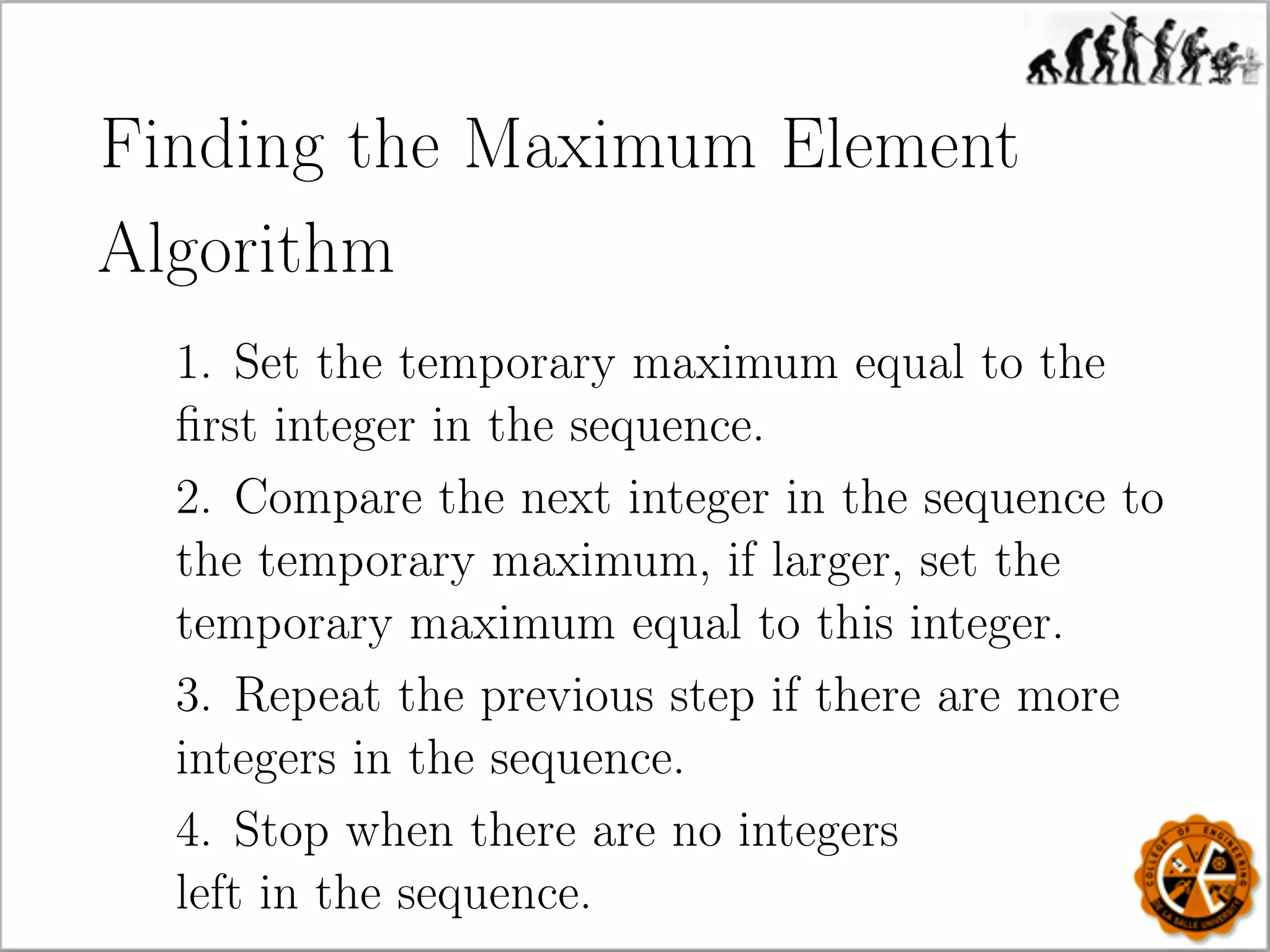 Finding the Maximum Element
Algorithm
1. Set the temporary maximum equal to the
ﬁrst integer in the sequence.
2. Compare the next integer in the sequence to
the temporary maximum, if larger, set the
temporary maximum equal to this integer.
3. Repeat the previous step if there are more
integers in the sequence.
4. Stop when there are no integers
left in the sequence.
 
