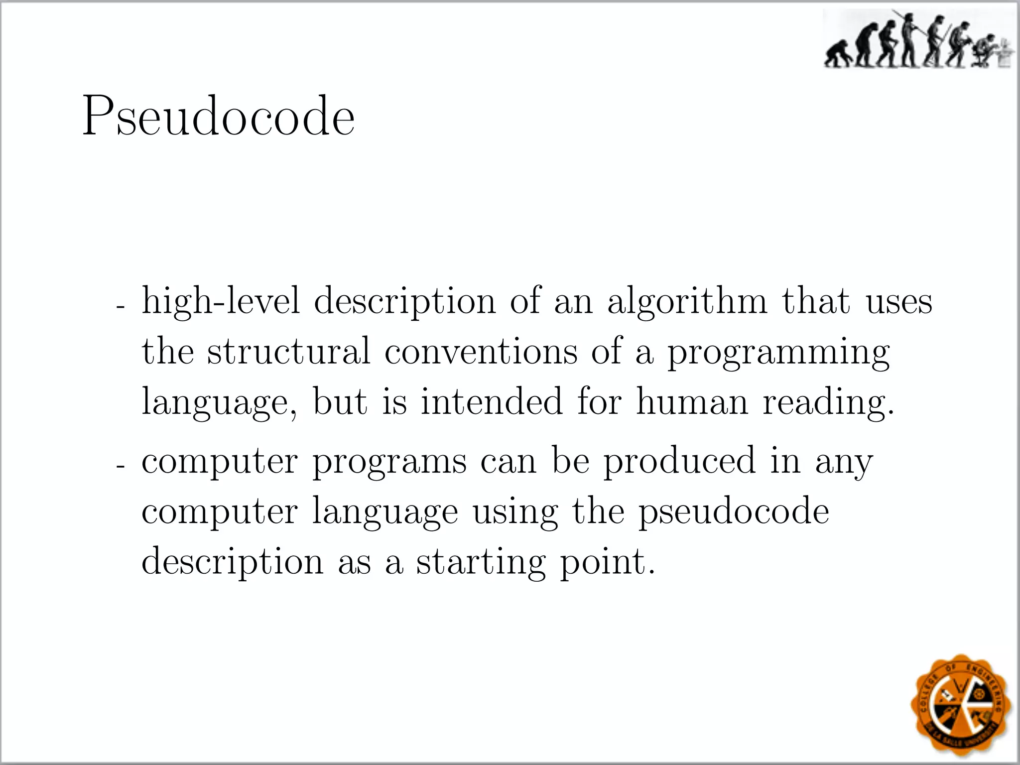 Pseudocode
- high-level description of an algorithm that uses
the structural conventions of a programming
language, but is intended for human reading.
- computer programs can be produced in any
computer language using the pseudocode
description as a starting point.
 