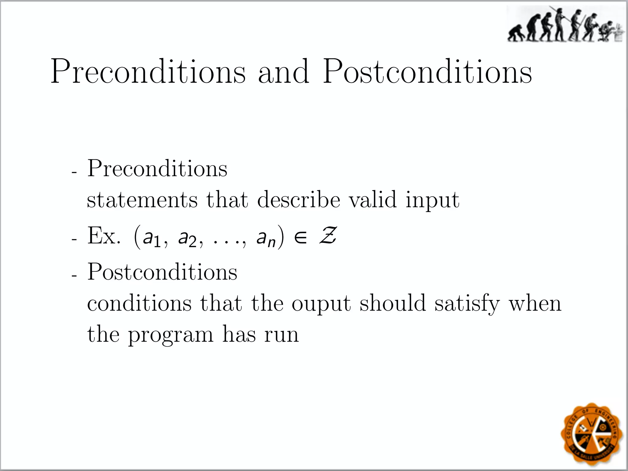 Preconditions and Postconditions
- Preconditions
statements that describe valid input
- Ex. (a1, a2, . . ., an) ∈ Z
- Postconditions
conditions that the ouput should satisfy when
the program has run
 
