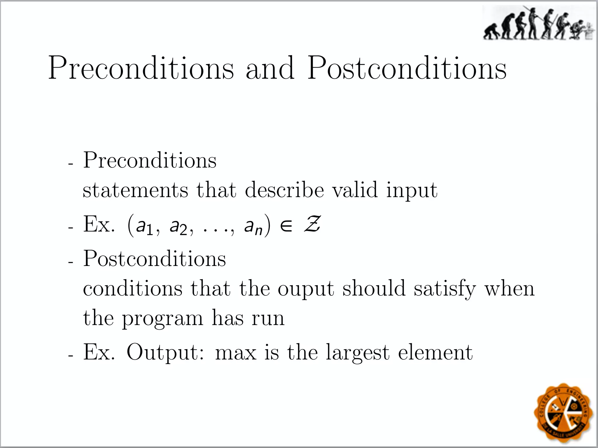 Preconditions and Postconditions
- Preconditions
statements that describe valid input
- Ex. (a1, a2, . . ., an) ∈ Z
- Postconditions
conditions that the ouput should satisfy when
the program has run
- Ex. Output: max is the largest element
 