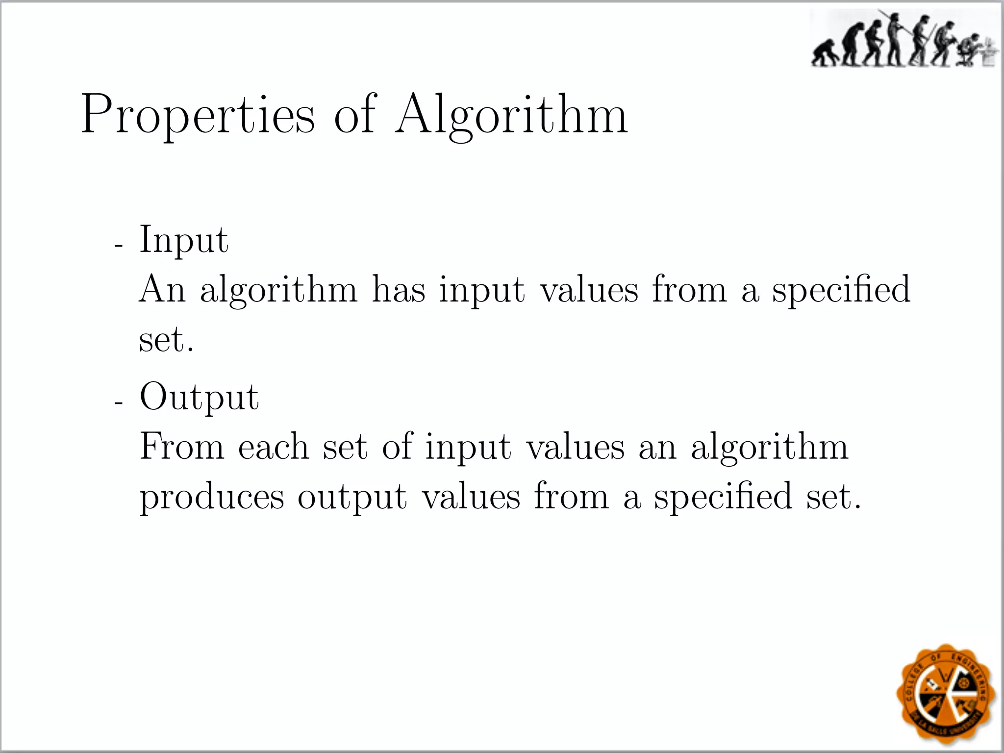 Properties of Algorithm
- Input
An algorithm has input values from a speciﬁed
set.
- Output
From each set of input values an algorithm
produces output values from a speciﬁed set.
 