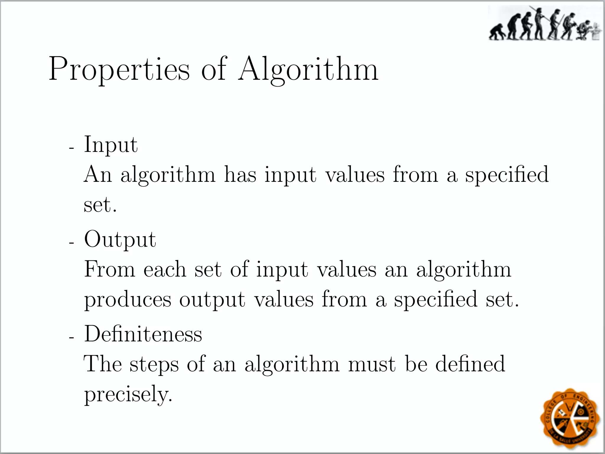 Properties of Algorithm
- Input
An algorithm has input values from a speciﬁed
set.
- Output
From each set of input values an algorithm
produces output values from a speciﬁed set.
- Deﬁniteness
The steps of an algorithm must be deﬁned
precisely.
 