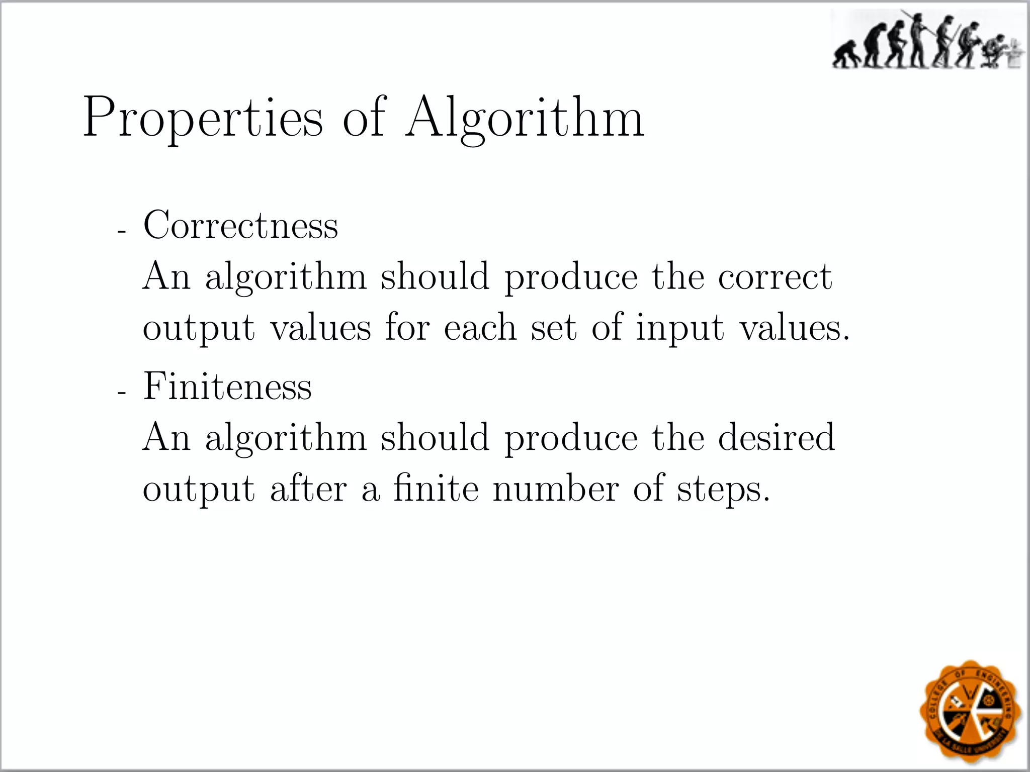 Properties of Algorithm
- Correctness
An algorithm should produce the correct
output values for each set of input values.
- Finiteness
An algorithm should produce the desired
output after a ﬁnite number of steps.
 