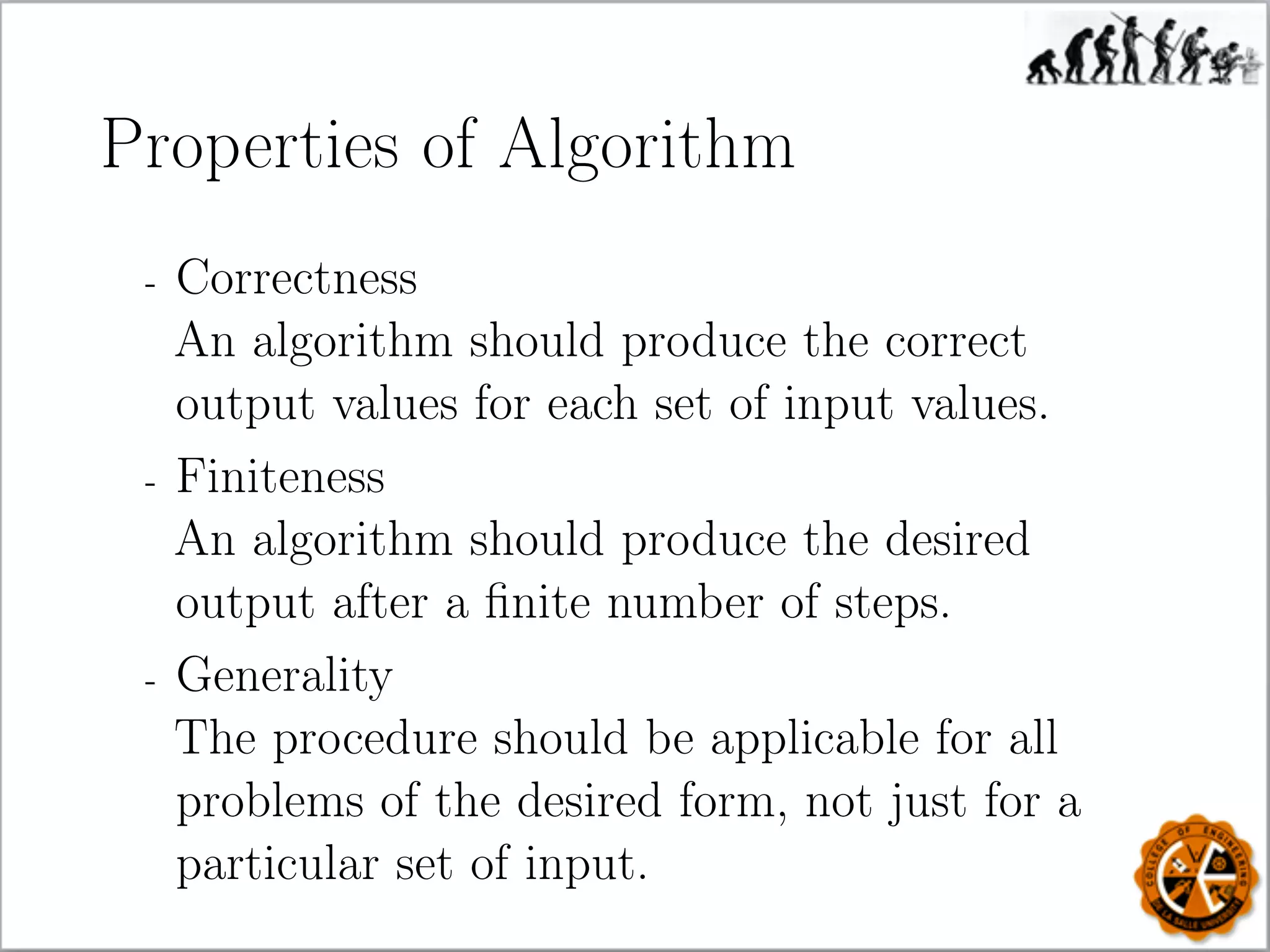 Properties of Algorithm
- Correctness
An algorithm should produce the correct
output values for each set of input values.
- Finiteness
An algorithm should produce the desired
output after a ﬁnite number of steps.
- Generality
The procedure should be applicable for all
problems of the desired form, not just for a
particular set of input.
 