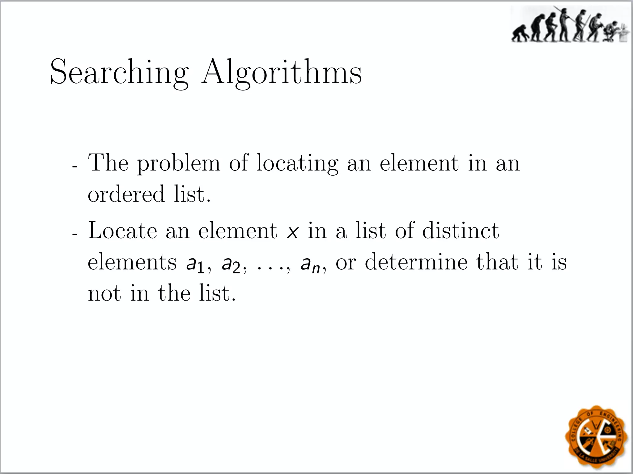 Searching Algorithms
- The problem of locating an element in an
ordered list.
- Locate an element x in a list of distinct
elements a1, a2, . . ., an, or determine that it is
not in the list.
 