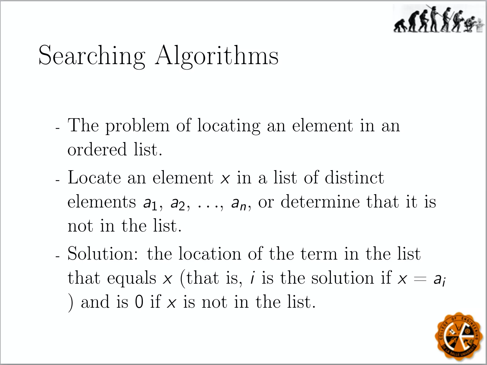 Searching Algorithms
- The problem of locating an element in an
ordered list.
- Locate an element x in a list of distinct
elements a1, a2, . . ., an, or determine that it is
not in the list.
- Solution: the location of the term in the list
that equals x (that is, i is the solution if x = ai
) and is 0 if x is not in the list.
 