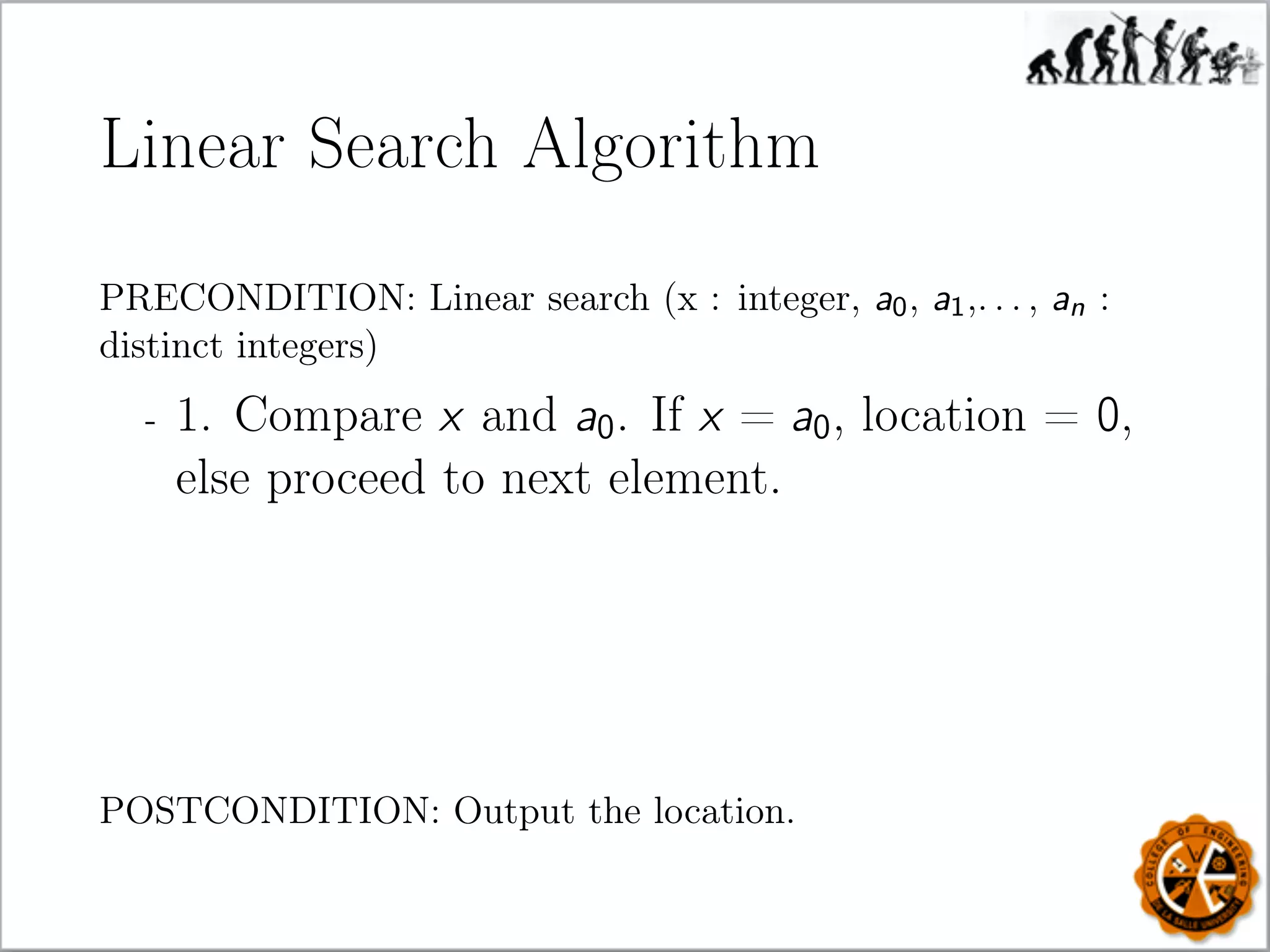 Linear Search Algorithm
PRECONDITION: Linear search (x : integer, a0, a1,. . . , an :
distinct integers)
- 1. Compare x and a0. If x = a0, location = 0,
else proceed to next element.
POSTCONDITION: Output the location.
 