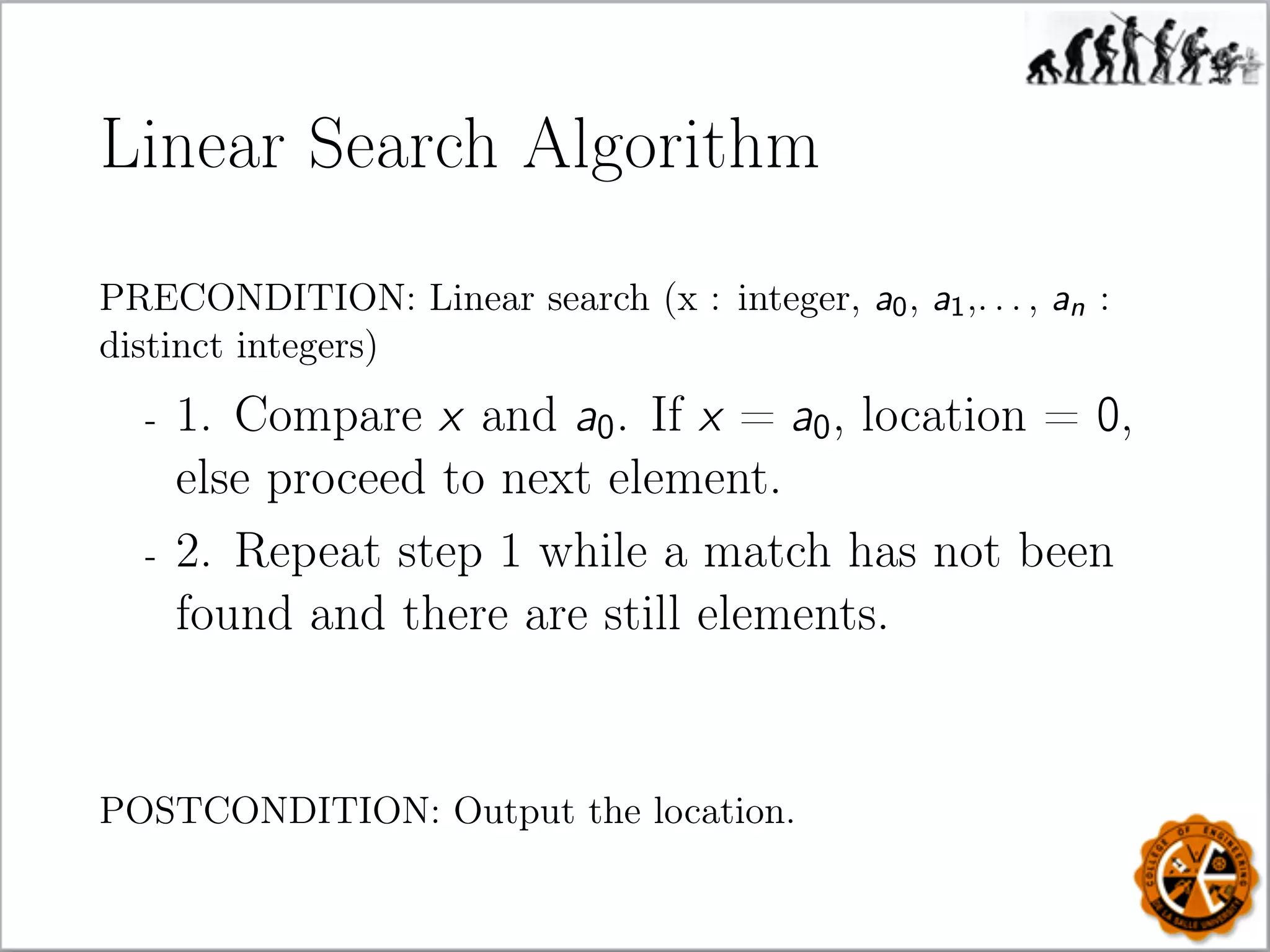 Linear Search Algorithm
PRECONDITION: Linear search (x : integer, a0, a1,. . . , an :
distinct integers)
- 1. Compare x and a0. If x = a0, location = 0,
else proceed to next element.
- 2. Repeat step 1 while a match has not been
found and there are still elements.
POSTCONDITION: Output the location.
 