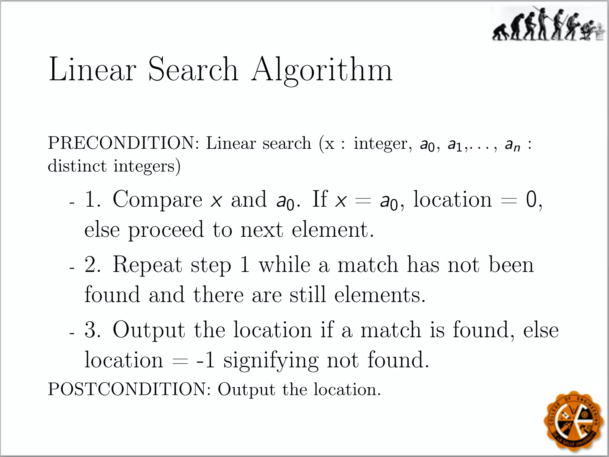 Linear Search Algorithm
PRECONDITION: Linear search (x : integer, a0, a1,. . . , an :
distinct integers)
- 1. Compare x and a0. If x = a0, location = 0,
else proceed to next element.
- 2. Repeat step 1 while a match has not been
found and there are still elements.
- 3. Output the location if a match is found, else
location = -1 signifying not found.
POSTCONDITION: Output the location.
 