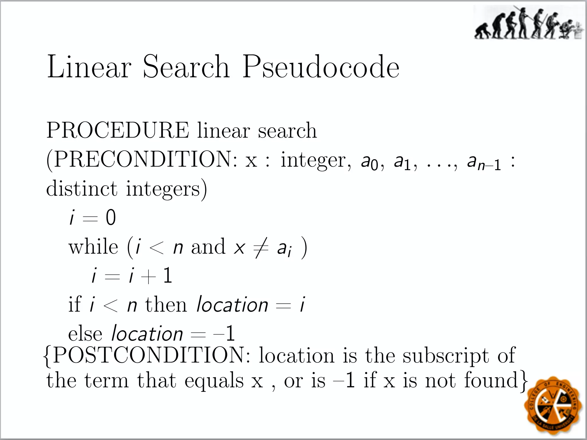 Linear Search Pseudocode
PROCEDURE linear search
(PRECONDITION: x : integer, a0, a1, . . ., an–1 :
distinct integers)
i = 0
while (i  n and x = ai )
i = i + 1
if i  n then location = i
else location = –1
{POSTCONDITION: location is the subscript of
the term that equals x , or is –1 if x is not found}
 