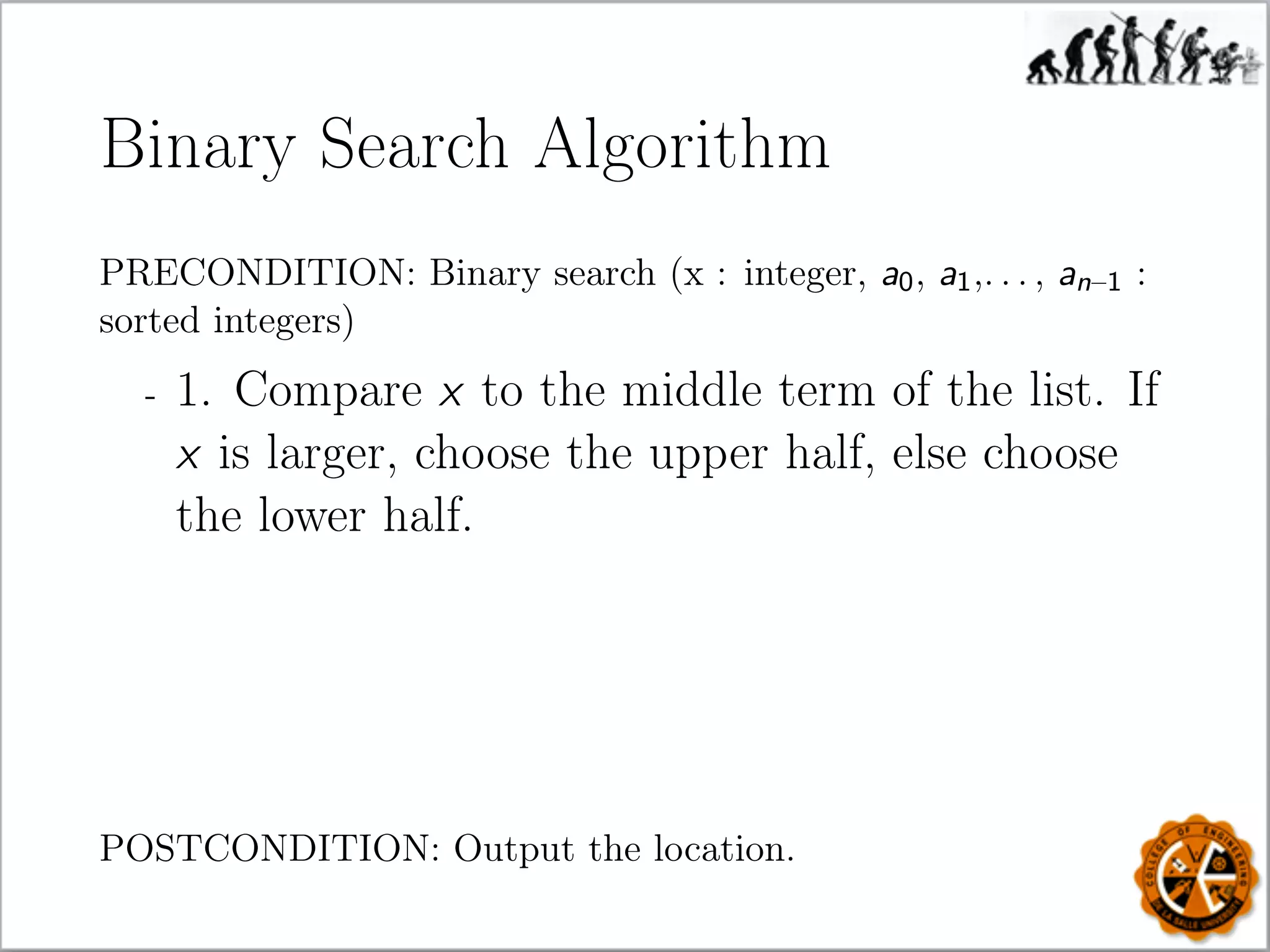 Binary Search Algorithm
PRECONDITION: Binary search (x : integer, a0, a1,. . . , an–1 :
sorted integers)
- 1. Compare x to the middle term of the list. If
x is larger, choose the upper half, else choose
the lower half.
POSTCONDITION: Output the location.
 