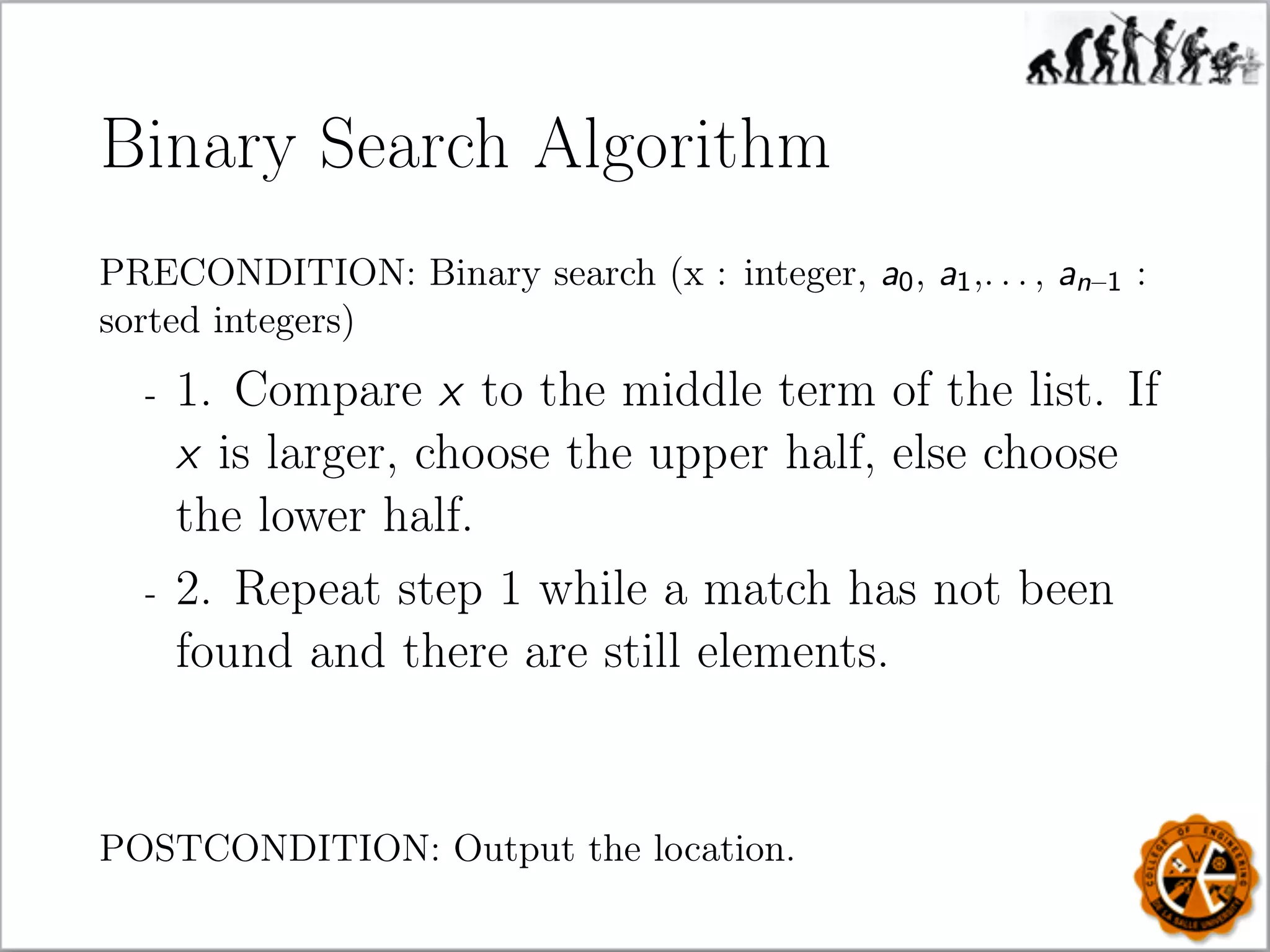 Binary Search Algorithm
PRECONDITION: Binary search (x : integer, a0, a1,. . . , an–1 :
sorted integers)
- 1. Compare x to the middle term of the list. If
x is larger, choose the upper half, else choose
the lower half.
- 2. Repeat step 1 while a match has not been
found and there are still elements.
POSTCONDITION: Output the location.
 