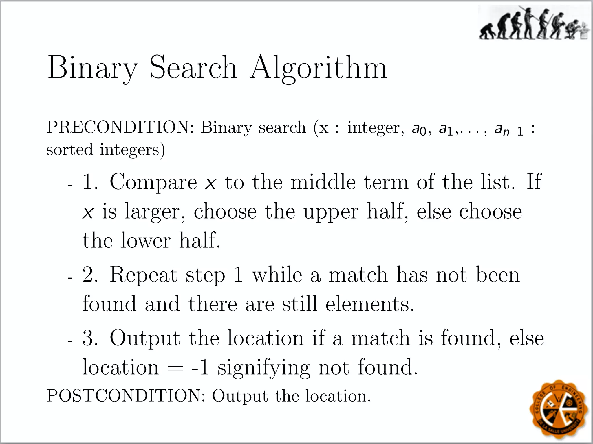 Binary Search Algorithm
PRECONDITION: Binary search (x : integer, a0, a1,. . . , an–1 :
sorted integers)
- 1. Compare x to the middle term of the list. If
x is larger, choose the upper half, else choose
the lower half.
- 2. Repeat step 1 while a match has not been
found and there are still elements.
- 3. Output the location if a match is found, else
location = -1 signifying not found.
POSTCONDITION: Output the location.
 