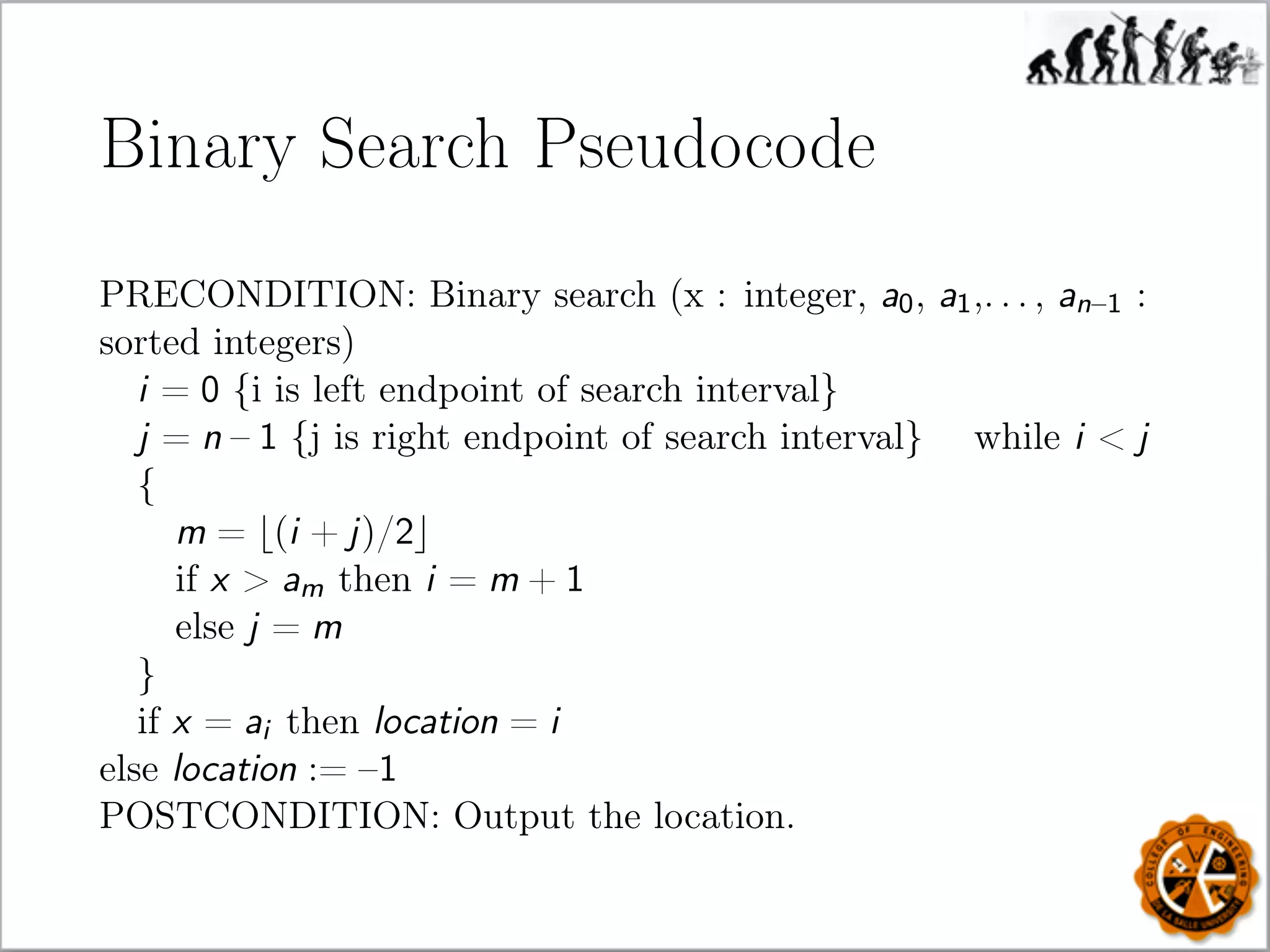 Binary Search Pseudocode
PRECONDITION: Binary search (x : integer, a0, a1,. . . , an–1 :
sorted integers)
i = 0 {i is left endpoint of search interval}
j = n – 1 {j is right endpoint of search interval} while i  j
{
m = (i + j)/2
if x  am then i = m + 1
else j = m
}
if x = ai then location = i
else location := –1
POSTCONDITION: Output the location.
 