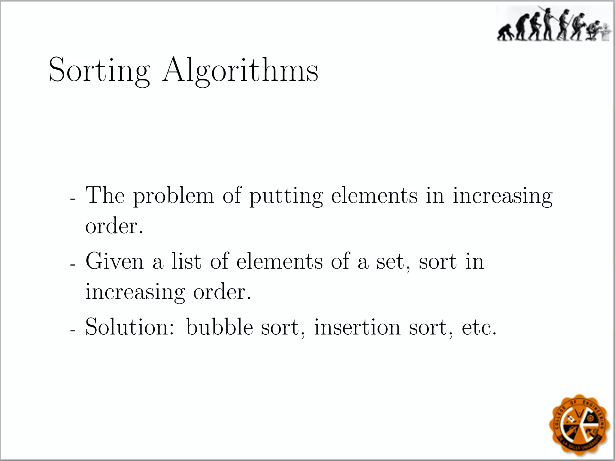 Sorting Algorithms
- The problem of putting elements in increasing
order.
- Given a list of elements of a set, sort in
increasing order.
- Solution: bubble sort, insertion sort, etc.
 