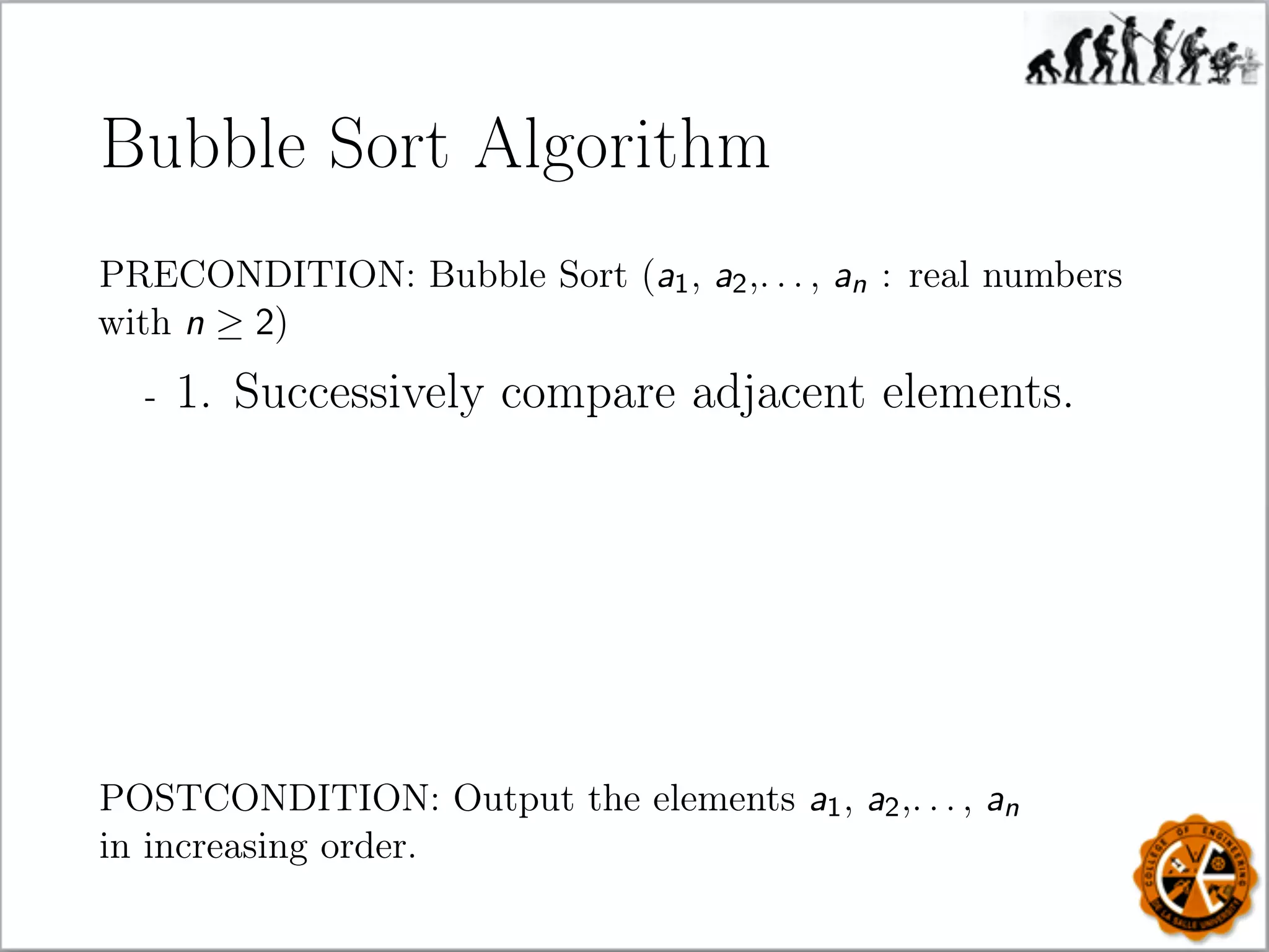 Bubble Sort Algorithm
PRECONDITION: Bubble Sort (a1, a2,. . . , an : real numbers
with n ≥ 2)
- 1. Successively compare adjacent elements.
POSTCONDITION: Output the elements a1, a2,. . . , an
in increasing order.
 