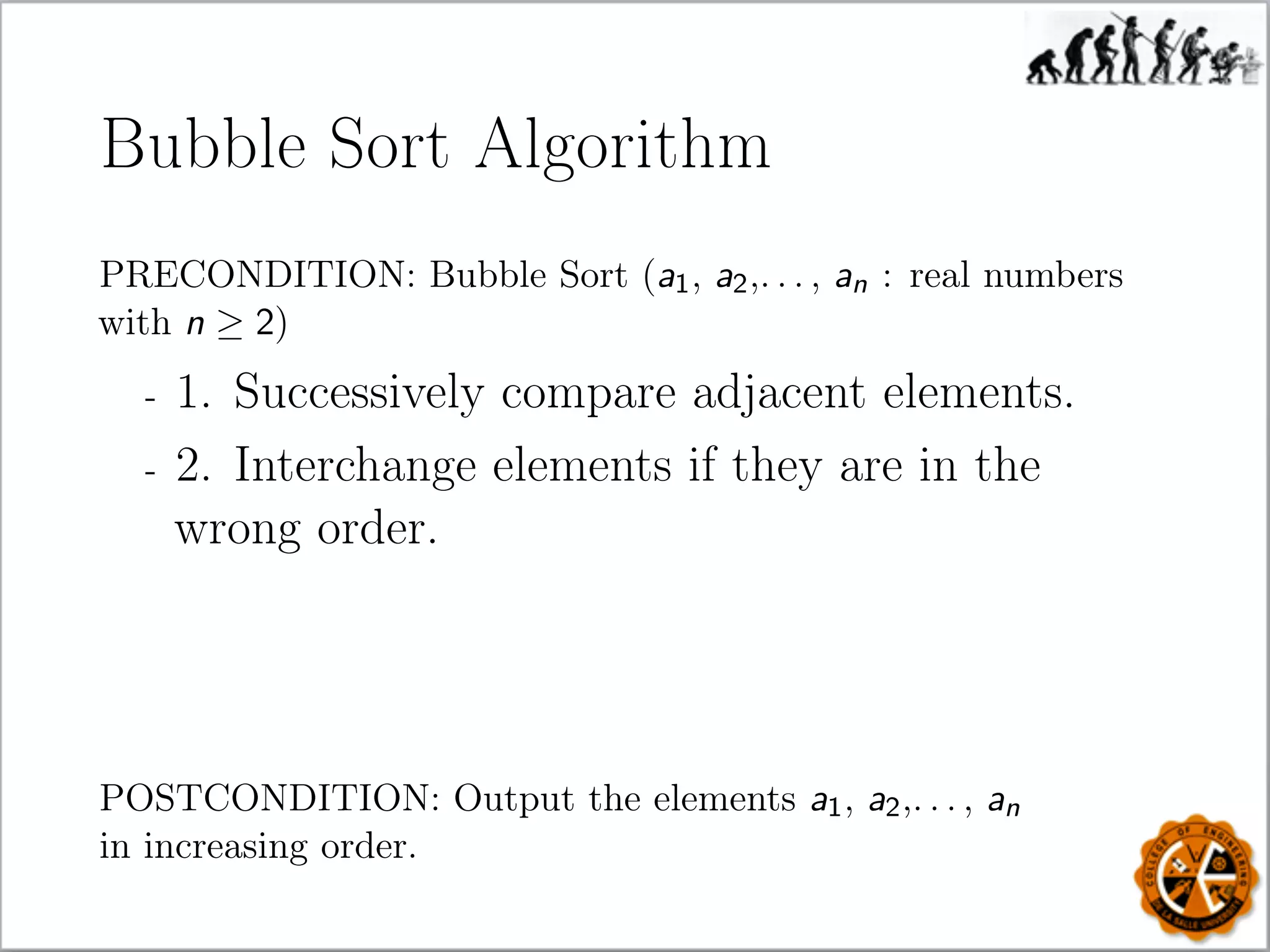 Bubble Sort Algorithm
PRECONDITION: Bubble Sort (a1, a2,. . . , an : real numbers
with n ≥ 2)
- 1. Successively compare adjacent elements.
- 2. Interchange elements if they are in the
wrong order.
POSTCONDITION: Output the elements a1, a2,. . . , an
in increasing order.
 