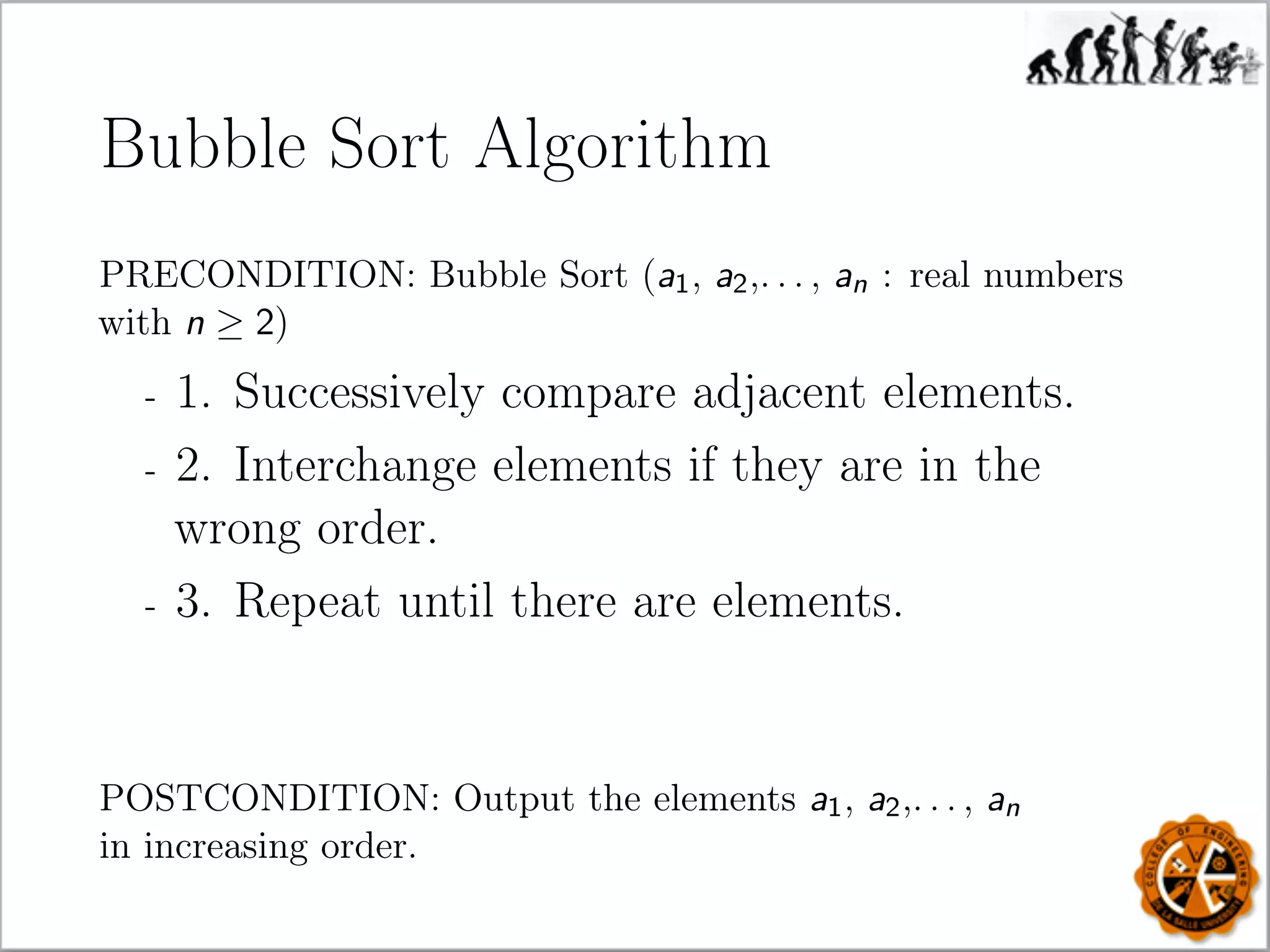 Bubble Sort Algorithm
PRECONDITION: Bubble Sort (a1, a2,. . . , an : real numbers
with n ≥ 2)
- 1. Successively compare adjacent elements.
- 2. Interchange elements if they are in the
wrong order.
- 3. Repeat until there are elements.
POSTCONDITION: Output the elements a1, a2,. . . , an
in increasing order.
 