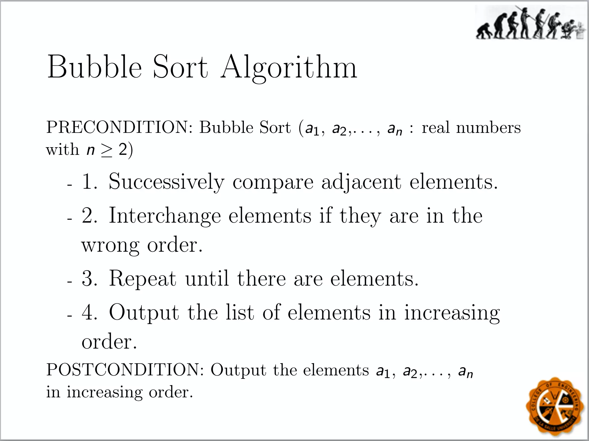 Bubble Sort Algorithm
PRECONDITION: Bubble Sort (a1, a2,. . . , an : real numbers
with n ≥ 2)
- 1. Successively compare adjacent elements.
- 2. Interchange elements if they are in the
wrong order.
- 3. Repeat until there are elements.
- 4. Output the list of elements in increasing
order.
POSTCONDITION: Output the elements a1, a2,. . . , an
in increasing order.
 