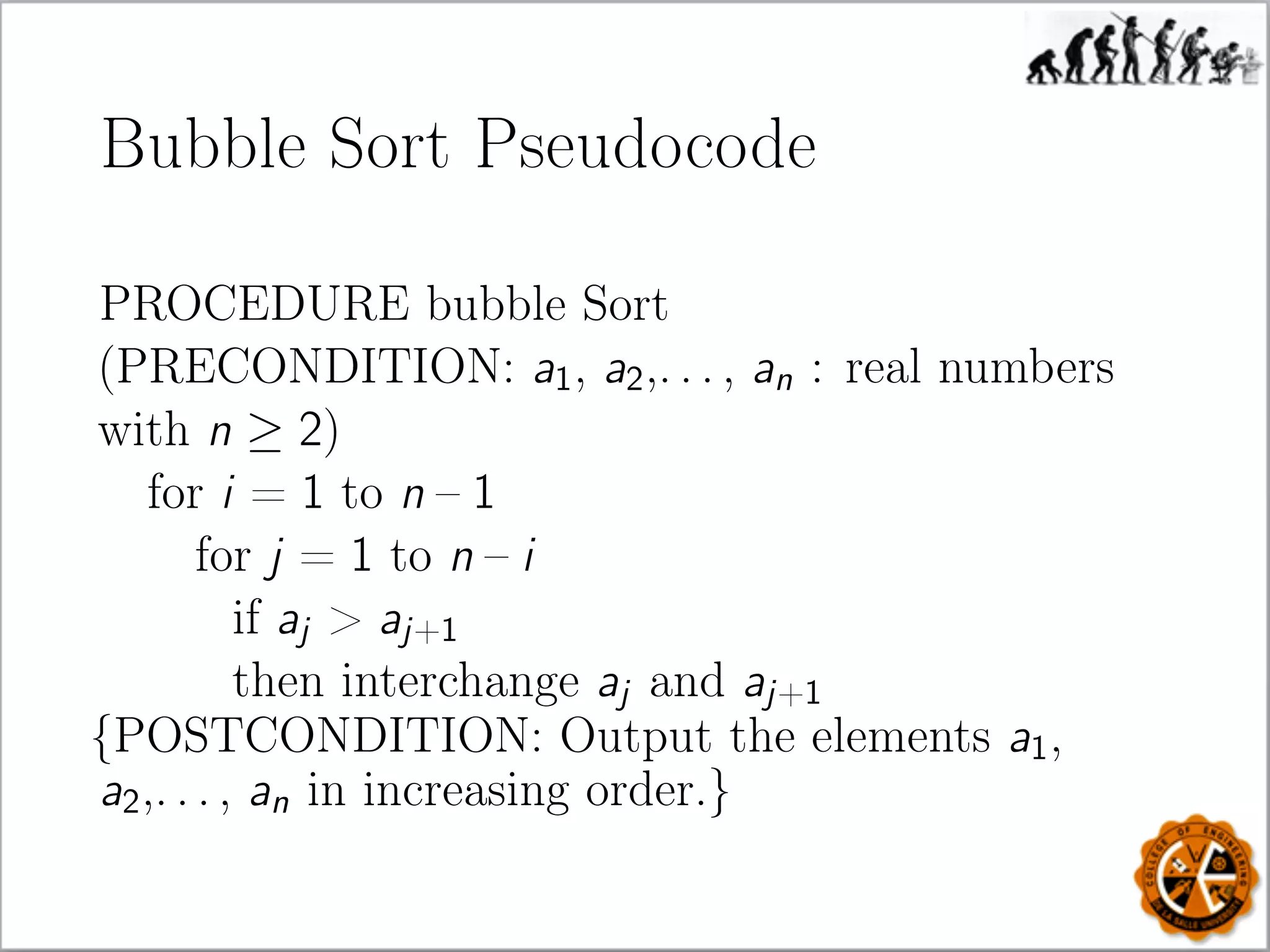 Bubble Sort Pseudocode
PROCEDURE bubble Sort
(PRECONDITION: a1, a2,. . . , an : real numbers
with n ≥ 2)
for i = 1 to n – 1
for j = 1 to n – i
if aj  aj+1
then interchange aj and aj+1
{POSTCONDITION: Output the elements a1,
a2,. . . , an in increasing order.}
 