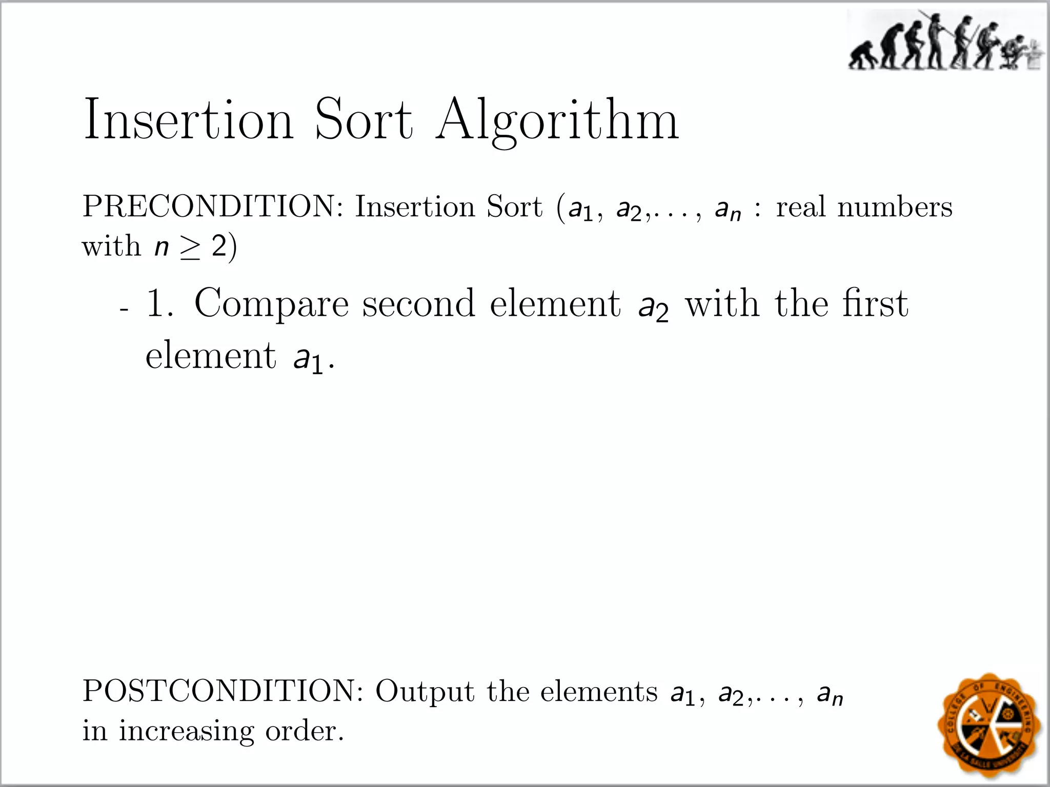 Insertion Sort Algorithm
PRECONDITION: Insertion Sort (a1, a2,. . . , an : real numbers
with n ≥ 2)
- 1. Compare second element a2 with the ﬁrst
element a1.
POSTCONDITION: Output the elements a1, a2,. . . , an
in increasing order.
 