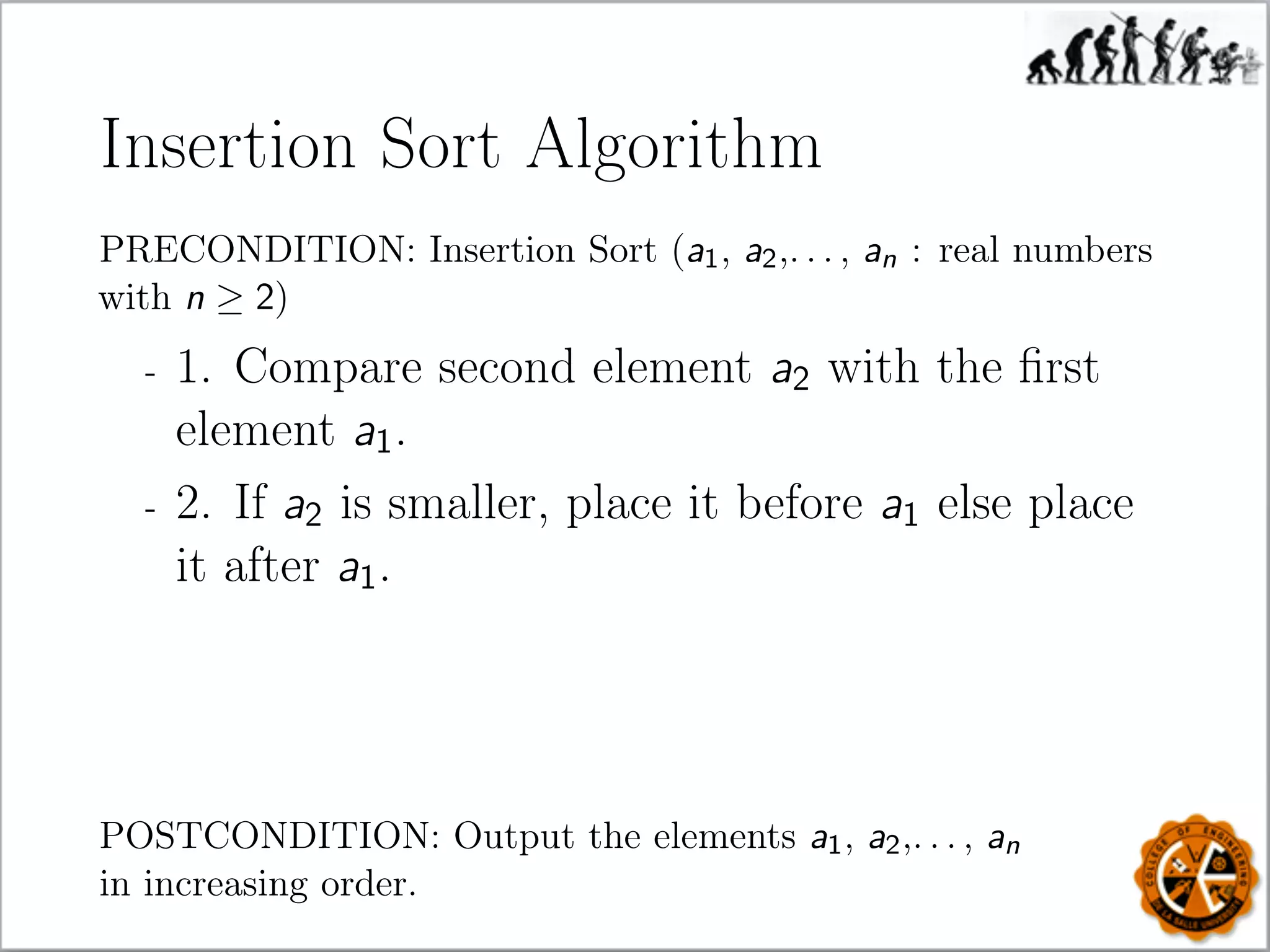 Insertion Sort Algorithm
PRECONDITION: Insertion Sort (a1, a2,. . . , an : real numbers
with n ≥ 2)
- 1. Compare second element a2 with the ﬁrst
element a1.
- 2. If a2 is smaller, place it before a1 else place
it after a1.
POSTCONDITION: Output the elements a1, a2,. . . , an
in increasing order.
 