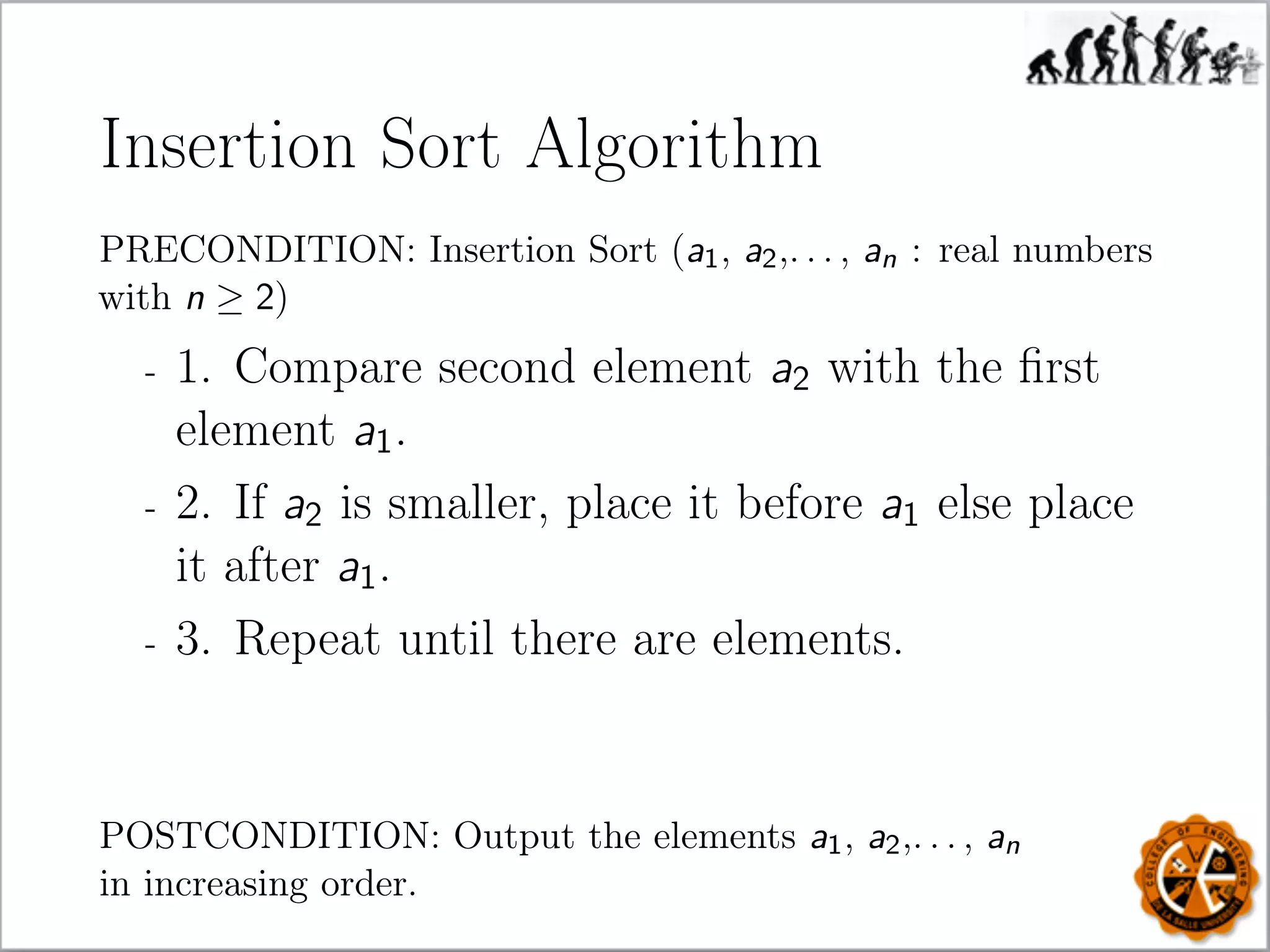Insertion Sort Algorithm
PRECONDITION: Insertion Sort (a1, a2,. . . , an : real numbers
with n ≥ 2)
- 1. Compare second element a2 with the ﬁrst
element a1.
- 2. If a2 is smaller, place it before a1 else place
it after a1.
- 3. Repeat until there are elements.
POSTCONDITION: Output the elements a1, a2,. . . , an
in increasing order.
 