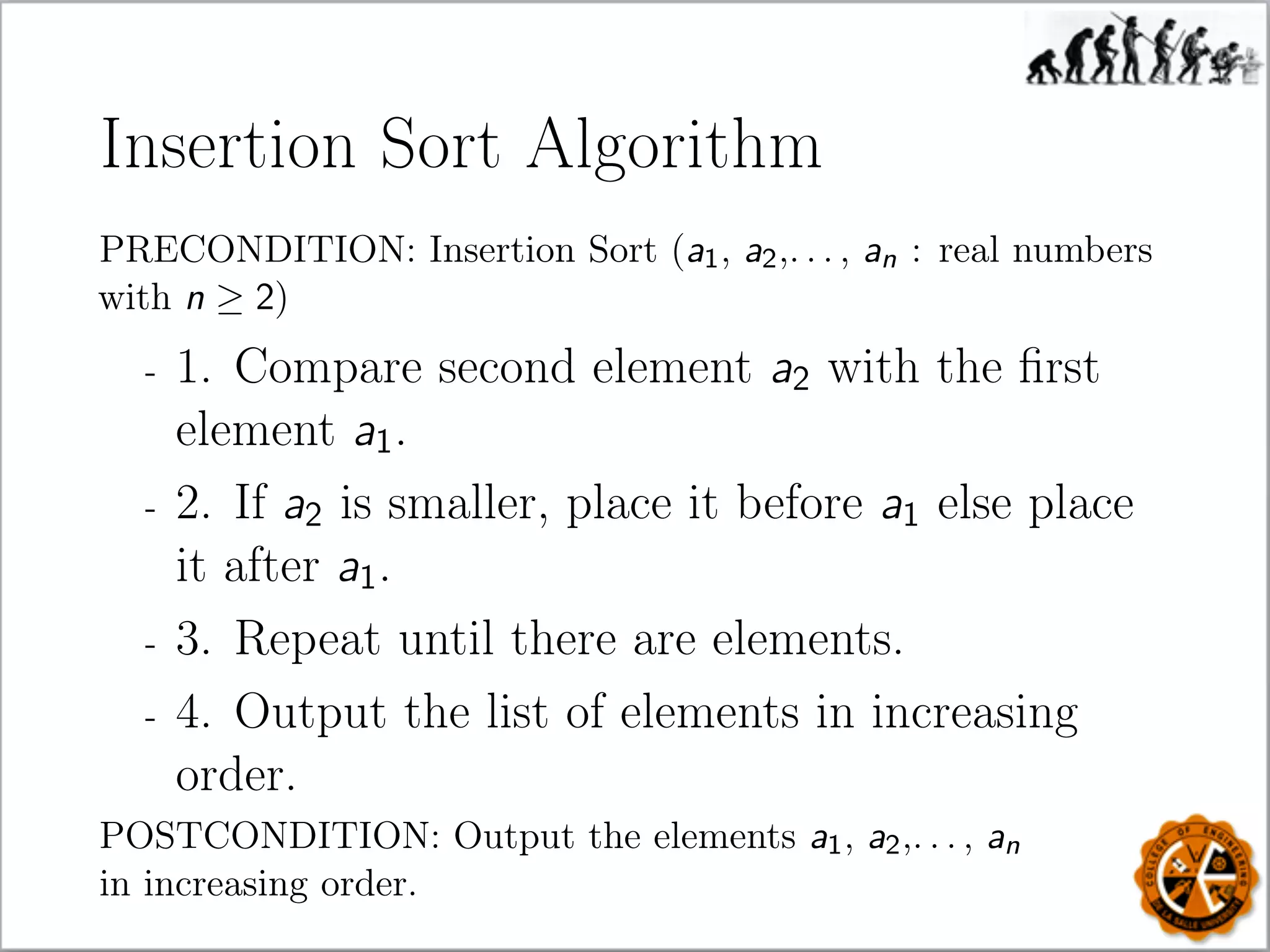 Insertion Sort Algorithm
PRECONDITION: Insertion Sort (a1, a2,. . . , an : real numbers
with n ≥ 2)
- 1. Compare second element a2 with the ﬁrst
element a1.
- 2. If a2 is smaller, place it before a1 else place
it after a1.
- 3. Repeat until there are elements.
- 4. Output the list of elements in increasing
order.
POSTCONDITION: Output the elements a1, a2,. . . , an
in increasing order.
 