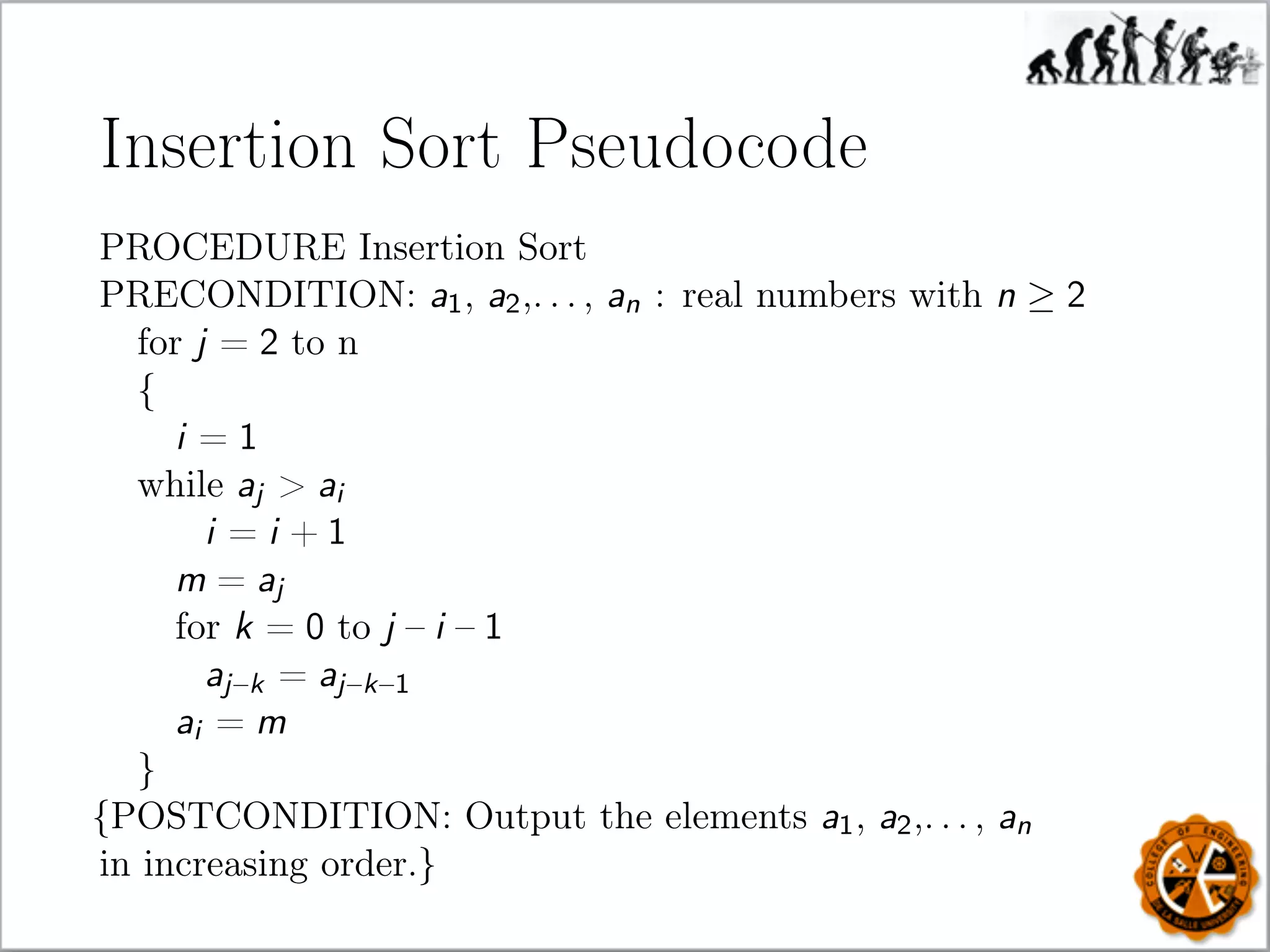 Insertion Sort Pseudocode
PROCEDURE Insertion Sort
PRECONDITION: a1, a2,. . . , an : real numbers with n ≥ 2
for j = 2 to n
{
i = 1
while aj  ai
i = i + 1
m = aj
for k = 0 to j – i – 1
aj–k = aj–k–1
ai = m
}
{POSTCONDITION: Output the elements a1, a2,. . . , an
in increasing order.}
 