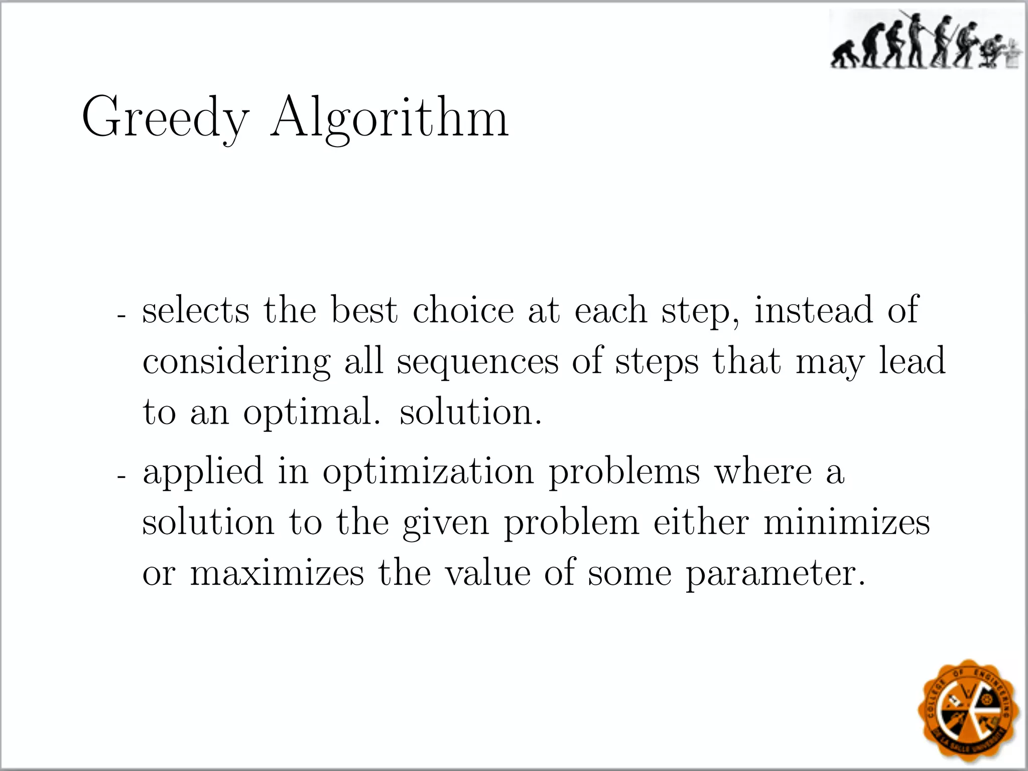 Greedy Algorithm
- selects the best choice at each step, instead of
considering all sequences of steps that may lead
to an optimal. solution.
- applied in optimization problems where a
solution to the given problem either minimizes
or maximizes the value of some parameter.
 