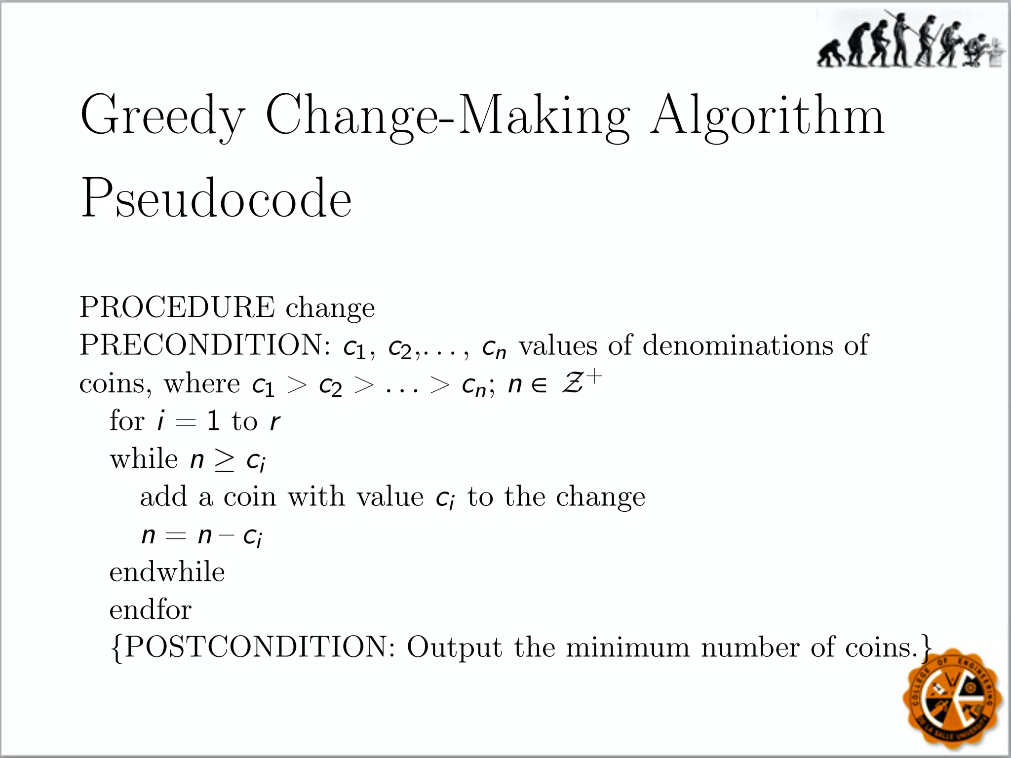 Greedy Change-Making Algorithm
Pseudocode
PROCEDURE change
PRECONDITION: c1, c2,. . . , cn values of denominations of
coins, where c1  c2  . . .  cn; n ∈ Z+
for i = 1 to r
while n ≥ ci
add a coin with value ci to the change
n = n – ci
endwhile
endfor
{POSTCONDITION: Output the minimum number of coins.}
 