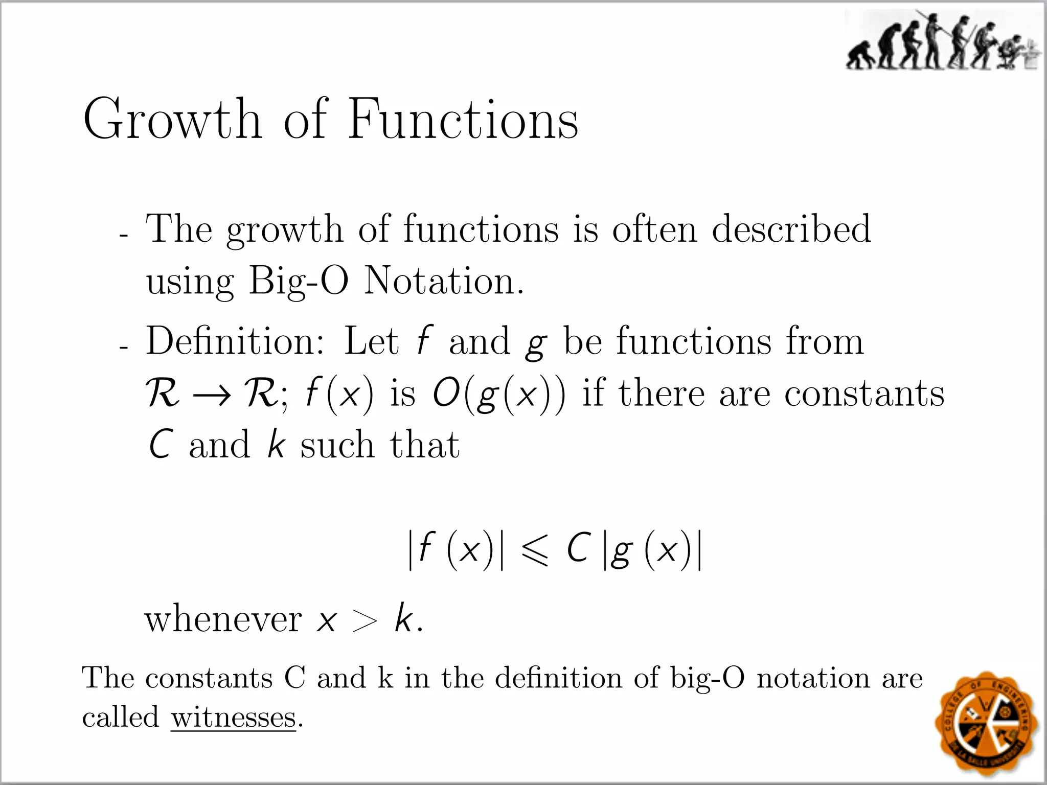 Growth of Functions
- The growth of functions is often described
using Big-O Notation.
- Deﬁnition: Let f and g be functions from
R → R; f (x) is O(g(x)) if there are constants
C and k such that
|f (x)| C |g (x)|
whenever x  k.
The constants C and k in the deﬁnition of big-O notation are
called witnesses.
 