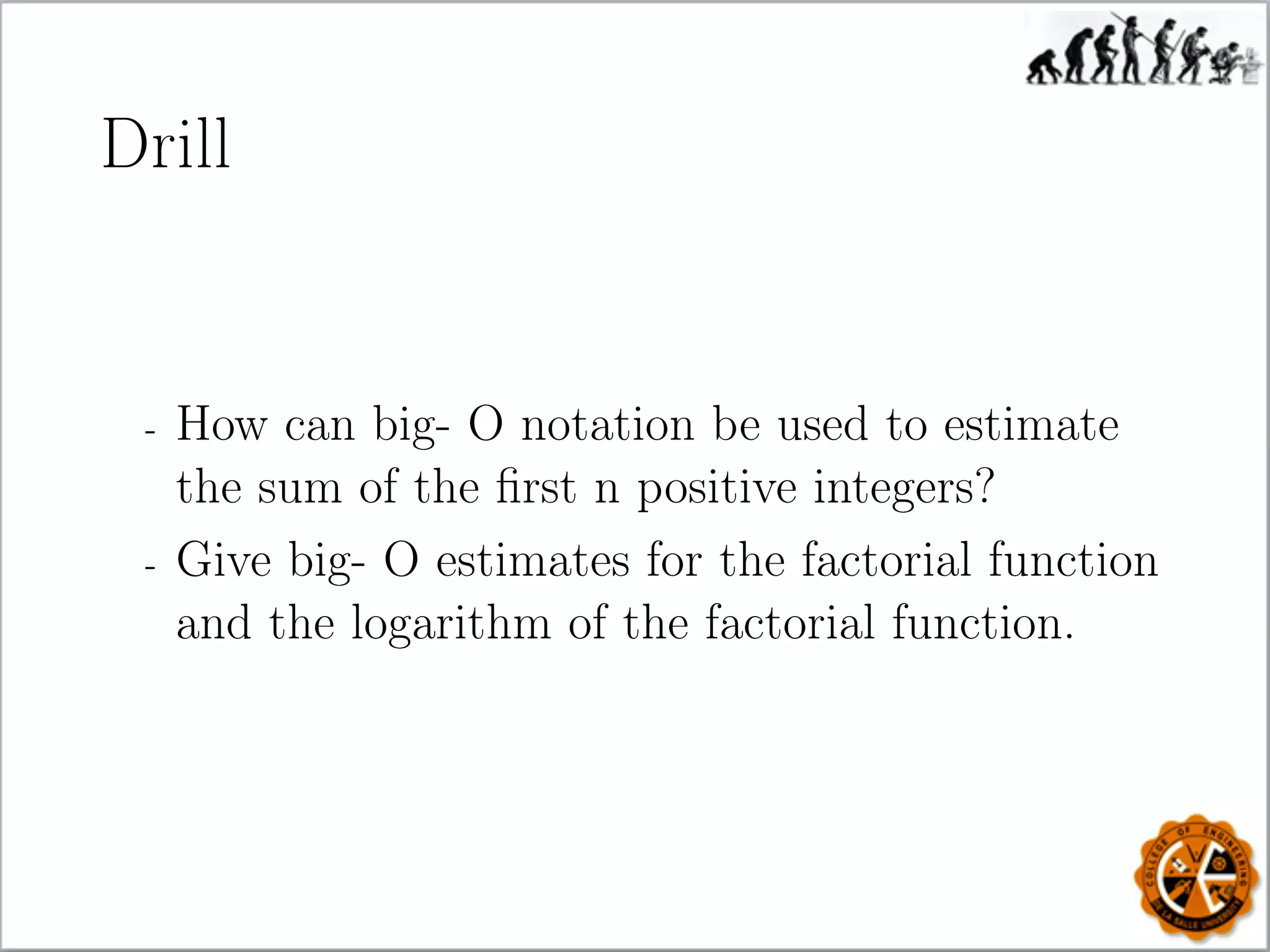 Drill
- How can big- O notation be used to estimate
the sum of the ﬁrst n positive integers?
- Give big- O estimates for the factorial function
and the logarithm of the factorial function.
 