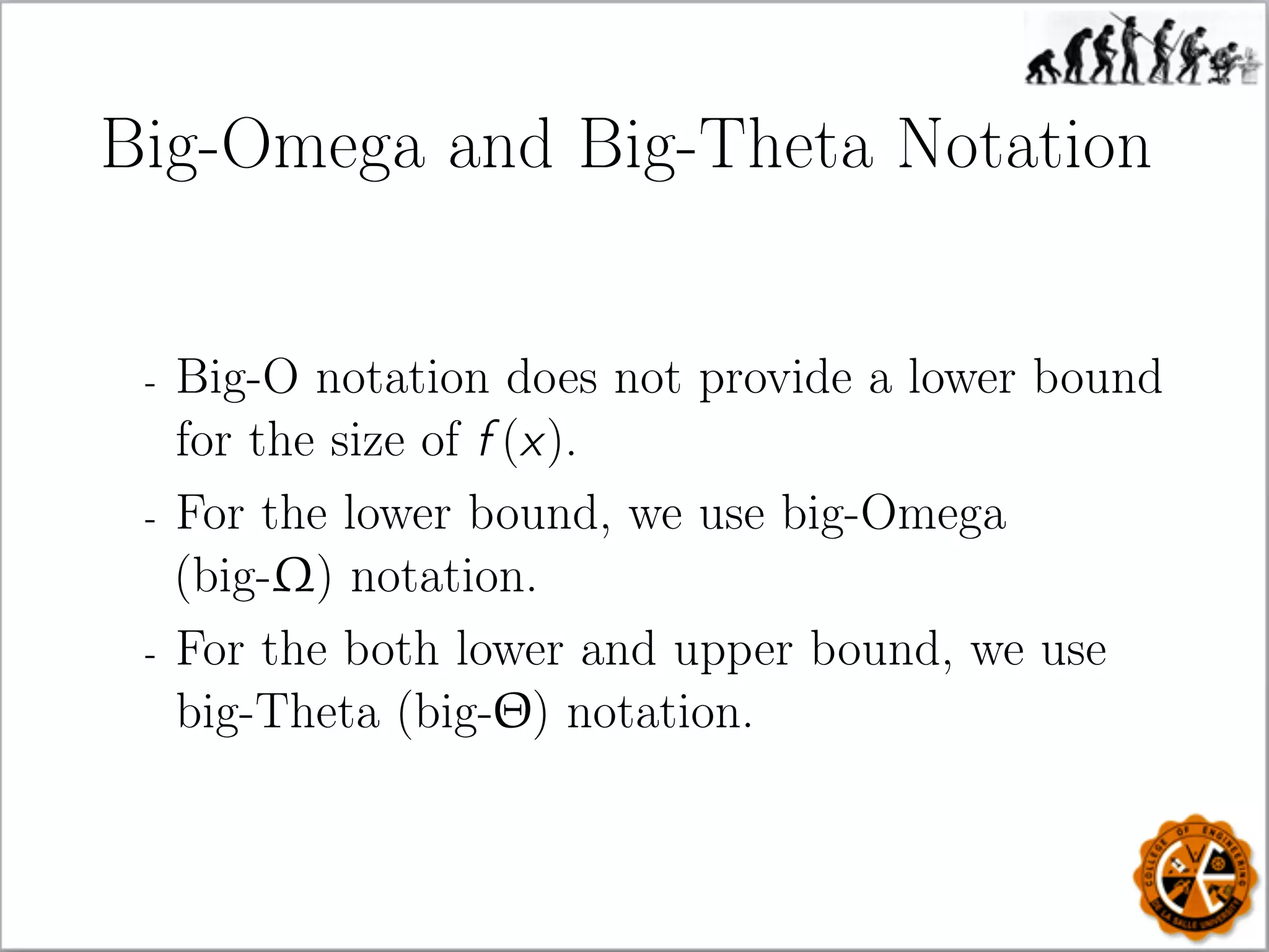 Big-Omega and Big-Theta Notation
- Big-O notation does not provide a lower bound
for the size of f (x).
- For the lower bound, we use big-Omega
(big-Ω) notation.
- For the both lower and upper bound, we use
big-Theta (big-Θ) notation.
 