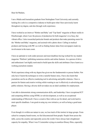 Dear Sir/Madam, 
I am a Media and Journalism graduate from Nottingham Trent University and currently 
looking for a role in a competitive industry to build upon what I have previously learnt 
throughout my degree, and also through work experience. 
I have worked as an intern at ‘Mother and Baby’ and ‘Top Santé’ magazine at Bauer media in 
Peterborough, where I saw the process of production for both magazine’s in a busy, but 
vibrant office. I also researched particular brands and products that make parenting easier for 
the ‘Mother and Baby’ magazine, and assisted with a photo shoot. Calling in medical 
products and liaising with PR’s as well as finding feature ideas from newspapers made my 
involvement in the team count. 
I have an aptitude to work under pressure and meet deadlines having worked for my student 
magazine ‘Platform’ publishing numerous articles and online features. As a person of drive 
and enthusiasm I am highly motivated to build upon the skills and attributes I have learnt as a 
working journalism student. 
Work experience along with my degree has given me the fundamentals to pursue further. Not 
only have I learnt the techniques to write a tasteful feature story, I have also learnt that 
journalism can be an effective marketing tool in advertising and public relations. I have a 
passion for feature and creative writing whilst wanting to use it effectively in advertising and 
public relations. Having a diverse skill-set makes me an ideal candidate for employment. 
I am able to demonstrate strong communication skills, and leadership. I have exceptional ICT 
and computing abilities using HTML in web development, as well as an exceptional 
understanding of Microsoft. I have a creative flare with an eye for detail, and work hard to 
meet specific deadlines. I am good at using my own initiative, as well as being a good team 
player. 
Even though it is within our nature to care, we lose track of this instinct in large groups. From 
school to company board rooms, we feel disconnected from people. People from across the 
table, across the country and especially across the world. I have always had a heightened 
capacity for empathy. When I was 9 I remember crying at countless Disney films, especially 
 