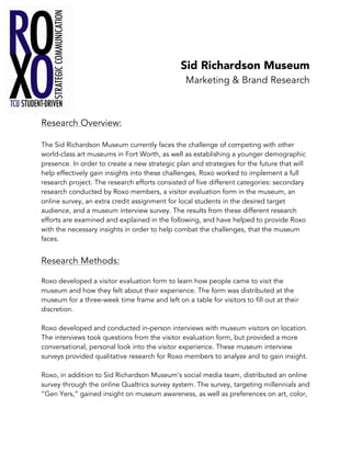Sid Richardson Museum
Marketing & Brand Research
Research Overview:
The Sid Richardson Museum currently faces the challenge of competing with other
world-class art museums in Fort Worth, as well as establishing a younger demographic
presence. In order to create a new strategic plan and strategies for the future that will
help effectively gain insights into these challenges, Roxo worked to implement a full
research project. The research efforts consisted of five different categories: secondary
research conducted by Roxo members, a visitor evaluation form in the museum, an
online survey, an extra credit assignment for local students in the desired target
audience, and a museum interview survey. The results from these different research
efforts are examined and explained in the following, and have helped to provide Roxo
with the necessary insights in order to help combat the challenges, that the museum
faces.
Research Methods:
Roxo developed a visitor evaluation form to learn how people came to visit the
museum and how they felt about their experience. The form was distributed at the
museum for a three-week time frame and left on a table for visitors to fill out at their
discretion.
Roxo developed and conducted in-person interviews with museum visitors on location.
The interviews took questions from the visitor evaluation form, but provided a more
conversational, personal look into the visitor experience. These museum interview
surveys provided qualitative research for Roxo members to analyze and to gain insight.
Roxo, in addition to Sid Richardson Museum’s social media team, distributed an online
survey through the online Qualtrics survey system. The survey, targeting millennials and
“Gen Yers,” gained insight on museum awareness, as well as preferences on art, color,
 
