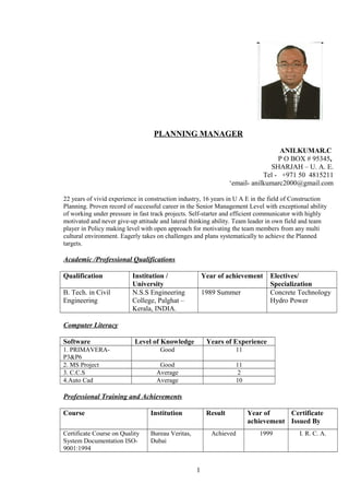 PLANNING MANAGER
ANILKUMAR.C
P O BOX # 95345,
SHARJAH – U. A. E.
Tel - +971 50 4815211
‘email- anilkumarc2000@gmail.com
22 years of vivid experience in construction industry, 16 years in U A E in the field of Construction
Planning. Proven record of successful career in the Senior Management Level with exceptional ability
of working under pressure in fast track projects. Self-starter and efficient communicator with highly
motivated and never give-up attitude and lateral thinking ability. Team leader in own field and team
player in Policy making level with open approach for motivating the team members from any multi
cultural environment. Eagerly takes on challenges and plans systematically to achieve the Planned
targets.
Academic /Professional Qualifications
Qualification Institution /
University
Year of achievement Electives/
Specialization
B. Tech. in Civil
Engineering
N.S.S Engineering
College, Palghat –
Kerala, INDIA.
1989 Summer Concrete Technology
Hydro Power
Computer Literacy
Software Level of Knowledge Years of Experience
1. PRIMAVERA-
P3&P6
Good 11
2. MS Project Good 11
3. C.C.S Average 2
4.Auto Cad Average 10
Professional Training and Achievements
Course Institution Result Year of
achievement
Certificate
Issued By
Certificate Course on Quality
System Documentation ISO-
9001:1994
Bureau Veritas,
Dubai
Achieved 1999 I. R. C. A.
1
 