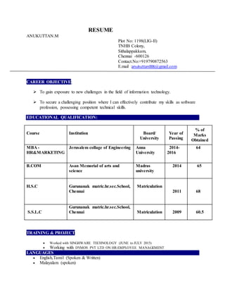 RESUME
ANUKUTTAN.M
Plot No: 1198(LIG-II)
TNHB Colony,
Sithalappakkam,
Chennai -600126
Contact.No:+919790872563
E.mail :anukuttan006@gmail.com
CAREER OBJECTIVE:
 To gain exposure to new challenges in the field of information technology.
 To secure a challenging position where I can effectively contribute my skills as software
profession, possessing competent technical skills.
EDUCATIONAL QUALIFICATION:
Course Institution Board/
University
Year of
Passing
% of
Marks
Obtained
MBA -
HR&MARKETING
Jerusalem collage of Engineering Anna
University
2014-
2016
64
B.COM Asan Memorial of arts and
science
Madras
university
2014 65
H.S.C Gurunanak matric.hr.sec.School,
Chennai
Matriculation
2011 68
S.S.L.C
Gurunanak matric.hr.sec.School,
Chennai Matriculation 2009 60.5
TRAINING & PROJECT
 Worked with SINGHWARE TECHNOLOGY (JUNE to JULY 2015)
 Working with DYMOS PVT LTD ON HR-EMPLOYEE MANAGEMENT
LANGUAGES
 English,Tamil (Spoken & Written)
 Malayalam (spoken)
 