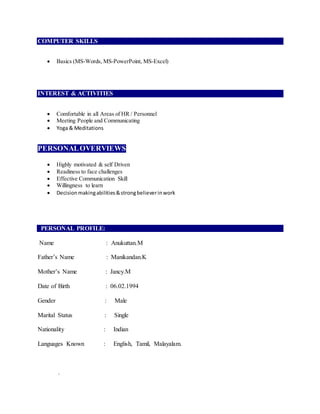 COMPUTER SKILLS
 Basics (MS-Words, MS-PowerPoint, MS-Excel)
INTEREST & ACTIVITIES
 Comfortable in all Areas of HR / Personnel
 Meeting People and Communicating
 Yoga & Meditations
PERSONALOVERVIEWS
 Highly motivated & self Driven
 Readiness to face challenges
 Effective Communication Skill
 Willingness to learn
 Decisionmakingabilities&strongbelieverinwork
PERSONAL PROFILE:
Name : Anukuttan.M
Father’s Name : Manikandan.K
Mother’s Name : Jancy.M
Date of Birth : 06.02.1994
Gender : Male
Marital Status : Single
Nationality : Indian
Languages Known : English, Tamil, Malayalam.
.
 