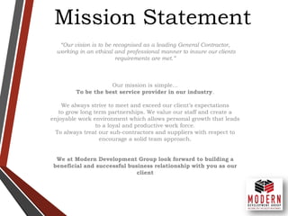 Mission Statement
“Our vision is to be recognised as a leading General Contractor,
working in an ethical and professional manner to insure our clients
requirements are met.”
Our mission is simple…
To be the best service provider in our industry.
We always strive to meet and exceed our client’s expectations
to grow long term partnerships. We value our staff and create a
enjoyable work environment which allows personal growth that leads
to a loyal and productive work force.
To always treat our sub-contractors and suppliers with respect to
encourage a solid team approach.
We at Modern Development Group look forward to building a
beneficial and successful business relationship with you as our
client
 