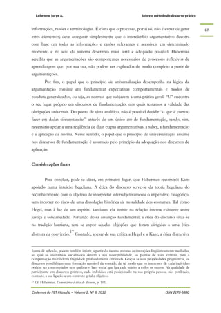 Lubenow, Jorge A. Sobre o método do discurso prático
Cadernos do PET Filosofia – Volume 2, Nº 3, 2011 ISSN 2178-5880
67
informações, razões e terminologias. É claro que o processo, por si só, não é capaz de gerar
estes elementos; deve assegurar simplesmente que o intercâmbio argumentativo decorra
com base em todas as informações e razões relevantes e acessíveis em determinado
momento e no seio do sistema descritivo mais fértil e adequado possível. Habermas
acredita que as argumentações são componentes necessários de processos reflexivos de
aprendizagem que, por sua vez, não podem ser explicados de modo completo a partir de
argumentações.
Por fim, o papel que o princípio de universalização desempenha na lógica da
argumentação consiste em fundamentar expectativas comportamentais e modos de
conduta generalizados, ou seja, as normas que subjazem a uma prática geral. “U” encontra
o seu lugar próprio em discursos de fundamentação, nos quais testamos a validade das
obrigações universais. Do ponto de vista analítico, não é possível decidir “o que é correto
fazer em dadas circunstâncias” através de um único ato de fundamentação, sendo, sim,
necessário apelar a uma seqüência de duas etapas argumentativas, a saber, a fundamentação
e a aplicação da norma. Nesse sentido, o papel que o princípio de universalização assume
nos discursos de fundamentação é assumido pelo princípio da adequação nos discursos de
aplicação.
Considerações finais
Para concluir, pode-se dizer, em primeiro lugar, que Habermas reconstrói Kant
apoiado numa intuição hegeliana. A ética do discurso serve-se da teoria hegeliana do
reconhecimento com o objetivo de interpretar intersubjetivamente o imperativo categórico,
sem incorrer no risco de uma dissolução histórica da moralidade dos costumes. Tal como
Hegel, mas à luz de um espírito kantiano, ela insiste na relação interna existente entre
justiça e solidariedade. Portando dessa assunção fundamental, a ética do discurso situa-se
na tradição kantiana, sem se expor aquelas objeções que foram dirigidas a uma ética
abstrata da convicção.
17
Contudo, apesar de sua crítica a Hegel e a Kant, a ética discursiva
forma de reflexão, podem também inferir, a partir do mesmo recurso as interações lingüisticamente mediadas,
ao qual os indivíduos socializados devem a sua susceptibilidade, os pontos de vista centrais para a
compensação moral desta fragilidade profundamente enraizada. Graças às suas propriedades pragmáticas, os
discursos possibilitam uma formação razoável da vontade, de tal modo que os interesses de cada indivíduo
podem ser contemplados sem quebrar o laço social que liga cada sujeito a todos os outros. Na qualidade de
participante em discursos práticos, cada indivíduo está posicionado na sua própria pessoa, não perdendo,
contudo, a sua ligação a um contexto geral e objetivo.
17 Cf. Habermas. Comentários à ética do discurso, p. 101.
 