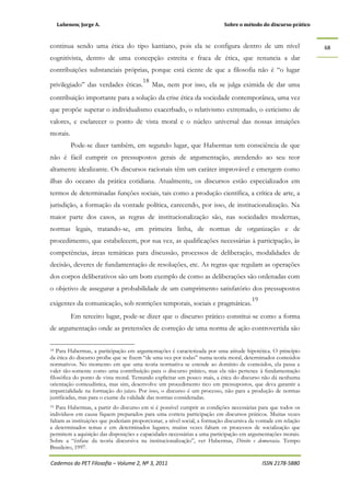 Lubenow, Jorge A. Sobre o método do discurso prático
Cadernos do PET Filosofia – Volume 2, Nº 3, 2011 ISSN 2178-5880
68
continua sendo uma ética do tipo kantiano, pois ela se configura dentro de um nível
cognitivista, dentro de uma concepção estreita e fraca de ética, que renuncia a dar
contribuições substanciais próprias, porque está ciente de que a filosofia não é “o lugar
privilegiado” das verdades éticas.
18
Mas, nem por isso, ela se julga eximida de dar uma
contribuição importante para a solução da crise ética da sociedade contemporânea, uma vez
que propõe superar o individualismo exacerbado, o relativismo extremado, o ceticismo de
valores, e esclarecer o ponto de vista moral e o núcleo universal das nossas intuições
morais.
Pode-se dizer também, em segundo lugar, que Habermas tem consciência de que
não é fácil cumprir os pressupostos gerais de argumentação, atendendo ao seu teor
altamente idealizante. Os discursos racionais têm um caráter improvável e emergem como
ilhas do oceano da prática cotidiana. Atualmente, os discursos estão especializados em
termos de determinadas funções sociais, tais como a produção científica, a crítica de arte, a
jurisdição, a formação da vontade política, carecendo, por isso, de institucionalização. Na
maior parte dos casos, as regras de institucionalização são, nas sociedades modernas,
normas legais, tratando-se, em primeira linha, de normas de organização e de
procedimento, que estabelecem, por sua vez, as qualificações necessárias à participação, às
competências, áreas temáticas para discussão, processos de deliberação, modalidades de
decisão, deveres de fundamentação de resoluções, etc. As regras que regulam as operações
dos corpos deliberativos são um bom exemplo de como as deliberações são ordenadas com
o objetivo de assegurar a probabilidade de um cumprimento satisfatório dos pressupostos
exigentes da comunicação, sob restrições temporais, sociais e pragmáticas.
19
Em terceiro lugar, pode-se dizer que o discurso prático constitui-se como a forma
de argumentação onde as pretensões de correção de uma norma de ação controvertida são
18 Para Habermas, a participação em argumentações é caracterizada por uma atitude hipotética. O princípio
da ética do discurso proíbe que se fixem “de uma vez por todas” numa teoria moral, determinados conteúdos
normativos. No momento em que uma teoria normativa se estende ao domínio de conteúdos, ela passa a
valer tão-somente como uma contribuição para o discurso prático, mas ela não pertence à fundamentação
filosófica do ponto de vista moral. Tentando explicitar um pouco mais, a ética do discurso não dá nenhuma
orientação conteudística, mas sim, desenvolve um procedimento rico em pressupostos, que deva garantir a
imparcialidade na formação do juízo. Por isso, o discurso é um processo, não para a produção de normas
justificadas, mas para o exame da validade das normas consideradas.
19 Para Habermas, a partir do discurso em si é possível cumprir as condições necessárias para que todos os
indivíduos em causa fiquem preparados para uma correta participação em discursos práticos. Muitas vezes
faltam as instituições que poderiam proporcionar, a nível social, a formação discursiva da vontade em relação
a determinados temas e em determinados lugares; muitas vezes faltam os processos de socialização que
permitem a aquisição das disposições e capacidades necessárias a uma participação em argumentações morais.
Sobre a “ênfase da teoria discursiva na institucionalização”, ver Habermas, Direito e democracia. Tempo
Brasileiro, 1997.
 