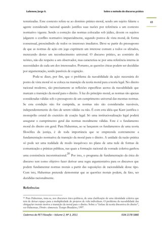 Lubenow, Jorge A. Sobre o método do discurso prático
Cadernos do PET Filosofia – Volume 2, Nº 3, 2011 ISSN 2178-5880
69
tematizadas. Esse contexto refere-se ao domínio prático-moral, sendo um sujeito falante e
agente considerado racional quando justifica suas razões por referência a um contexto
normativo vigente. Sendo a correção das normas colocadas sob júdice, devem os sujeitos
julgarem o conflito normativo imparcialmente, segundo pontos de vista moral, de forma
consensual, prescindindo de todos os interesses imediatos. Deve-se partir do pressuposto
de que as normas de ação em jogo exprimem um interesse comum a todos os afetados,
merecendo destes um reconhecimento universal. O discurso prático, ao contrário do
teórico, não diz respeito a um observador, mas caracteriza-se por uma referência interna às
necessidades de cada um dos interessados. Portanto, as questões éticas podem ser decididas
por argumentação, sendo passíveis de cognição.
Pode-se dizer, por fim, que o problema da razoabilidade da ação necessária do
ponto de vista moral só se coloca na transição da teoria moral para a teoria legal. No direito
racional moderno, são precisamente as reflexões específicas acerca da razoabilidade que
marcam a transição da moral para o direito. À luz do princípio moral, as normas são apenas
consideradas válidas sob o pressuposto de um cumprimento universal das mesmas normas.
Se esta condição não for cumprida, as normas não são consideradas razoáveis,
independentemente do fato de serem válidas ou não. É com esta idéia que Kant justifica o
monopólio estatal do exercício de coação legal. Só uma institucionalização legal poderá
assegurar o cumprimento geral das normas moralmente válidas. Este é o fundamento
moral do direito em geral. Para Habermas, ao se lançarem os fundamentos de uma teoria
filosófica da justiça, é de toda importância que se empreenda corretamente a
fundamentação normativa da transição da moral para o direito. A unidade da razão prática
só pode ser uma realidade de modo inequívoco no plano de uma rede de formas de
comunicação e práticas públicas, nas quais a formação racional da vontade coletiva ganhou
uma consistência inconstitucional.
20
Por isso, o programa de fundamentação da ética do
discurso tem como objetivo fazer derivar uma regra argumentativa para os discursos que
podem fundamentar normas morais a partir das suposições de racionalidade desse tipo.
Com isto, Habermas pretende demonstrar que as questões morais podem, de fato, ser
decididas racionalmente.
Referências
20 Para Habermas, trata-se, nos discursos ético-políticos, de uma clarificação de uma identidade coletiva que
tem de deixar espaço para a multiplicidade de projetos de vida individuais. O problema da razoabilidade das
obrigações morais motiva a transição da moral para o direito. Sobre a “ênfase da teoria discursiva do direito”,
ver Habermas, Direito e democracia. Tempo Brasileiro, 1997.
 