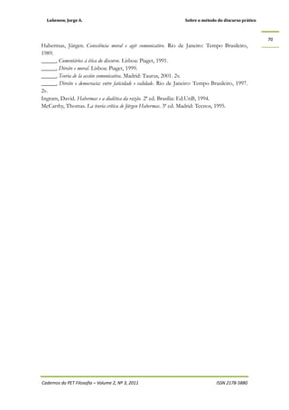 Lubenow, Jorge A. Sobre o método do discurso prático
Cadernos do PET Filosofia – Volume 2, Nº 3, 2011 ISSN 2178-5880
70
Habermas, Jürgen. Consciência moral e agir comunicativo. Rio de Janeiro: Tempo Brasileiro,
1989.
_____, Comentários à ética do discurso. Lisboa: Piaget, 1991.
_____, Direito e moral. Lisboa: Piaget, 1999.
_____, Teoria de la acción comunicativa. Madrid: Taurus, 2001. 2v.
_____, Direito e democracia: entre faticidade e validade. Rio de Janeiro: Tempo Brasileiro, 1997.
2v.
Ingram, David. Habermas e a dialética da razão. 2ª ed. Brasília: Ed.UnB, 1994.
McCarthy, Thomas. La teoria crítica de Jürgen Habermas. 3ª ed. Madrid: Tecnos, 1995.
 