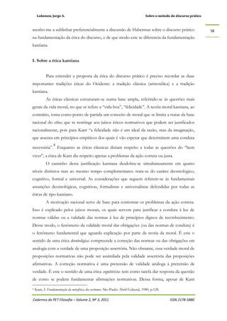 Lubenow, Jorge A. Sobre o método do discurso prático
Cadernos do PET Filosofia – Volume 2, Nº 3, 2011 ISSN 2178-5880
58
atenho-me a sublinhar preferencialmente a discussão de Habermas sobre o discurso prático
na fundamentação da ética do discurso, e de que modo este se diferencia da fundamentação
kantiana.
I. Sobre a ética kantiana
Para entender a proposta da ética do discurso prático é preciso recordar as duas
importantes tradições éticas do Ocidente: a tradição clássica (aristotélica) e a tradição
kantiana.
As éticas clássicas estruturam-se numa base ampla, referindo-se às questões mais
gerais da vida moral, no que se refere a “vida boa”, “felicidade”. A teoria moral kantiana, ao
contrário, toma como ponto de partida um conceito de moral que se limita a tratar da base
racional do ethos; que se restringe aos juízos éticos normativos que podem ser justificados
racionalmente, pois para Kant “a felicidade não é um ideal da razão, mas da imaginação,
que assenta em princípios empíricos dos quais é vão esperar que determinem uma conduta
necessária”.
4
Enquanto as éticas clássicas diziam respeito a todas as questões do “bem
viver”, a ética de Kant diz respeito apenas a problemas da ação correta ou justa.
O caminho desta justificação kantiana desdobra-se simultaneamente em quatro
níveis distintos mas ao mesmo tempo complementares: trata-se do caráter deontológico,
cognitivo, formal e universal. As considerações que seguem referem-se às fundamentais
assunções deontológicas, cognitivas, formalistas e universalistas defendidas por todas as
éticas de tipo kantiano.
A motivação racional serve de base para contornar os problemas da ação correta.
Isso é explicado pelos juízos morais, os quais servem para justificar a conduta à luz de
normas válidas ou a validade das normas à luz de princípios dignos de reconhecimento.
Desse modo, o fenômeno da validade moral das obrigações (ou das normas de conduta) é
o fenômeno fundamental que aguarda explicação por parte da teoria da moral. É este o
sentido de uma ética deontológica: compreende a correção das normas ou das obrigações em
analogia com a verdade de uma proposição assertória. Não obstante, essa verdade moral de
proposições normativas não pode ser assimilada pela validade assertória das proposições
afirmativas. A correção normativa é uma pretensão de validade análoga à pretensão de
verdade. É este o sentido de uma ética cognitivista: tem como tarefa dar resposta da questão
de como se podem fundamentar afirmações normativas. Dessa forma, apesar de Kant
4 Kant, I. Fundamentação da metafísica dos costumes. São Paulo: Abril Cultural, 1980, p.128.
 